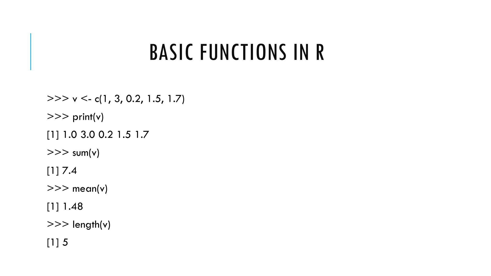 BASIC FUNCTIONS IN R
>>> v <- c(1, 3, 0.2, 1.5, 1.7)
>>> print(v)
[1] 1.0 3.0 0.2 1.5 1.7
>>> sum(v)
[1] 7.4
>>> mean(v)
[1] 1.48
>>> length(v)
[1] 5
 