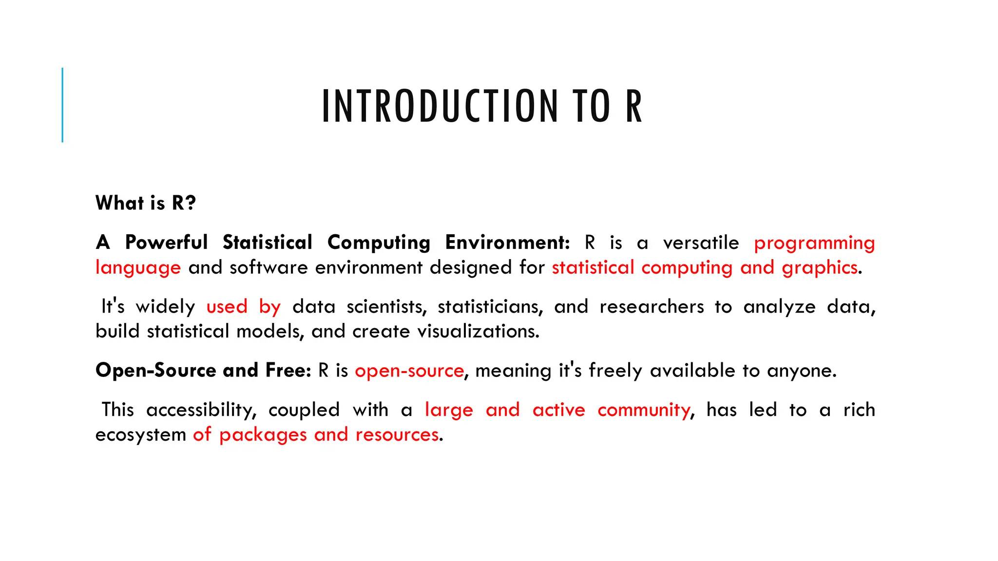 INTRODUCTION TO R
What is R?
A Powerful Statistical Computing Environment: R is a versatile programming
language and software environment designed for statistical computing and graphics.
It's widely used by data scientists, statisticians, and researchers to analyze data,
build statistical models, and create visualizations.
Open-Source and Free: R is open-source, meaning it's freely available to anyone.
This accessibility, coupled with a large and active community, has led to a rich
ecosystem of packages and resources.
 