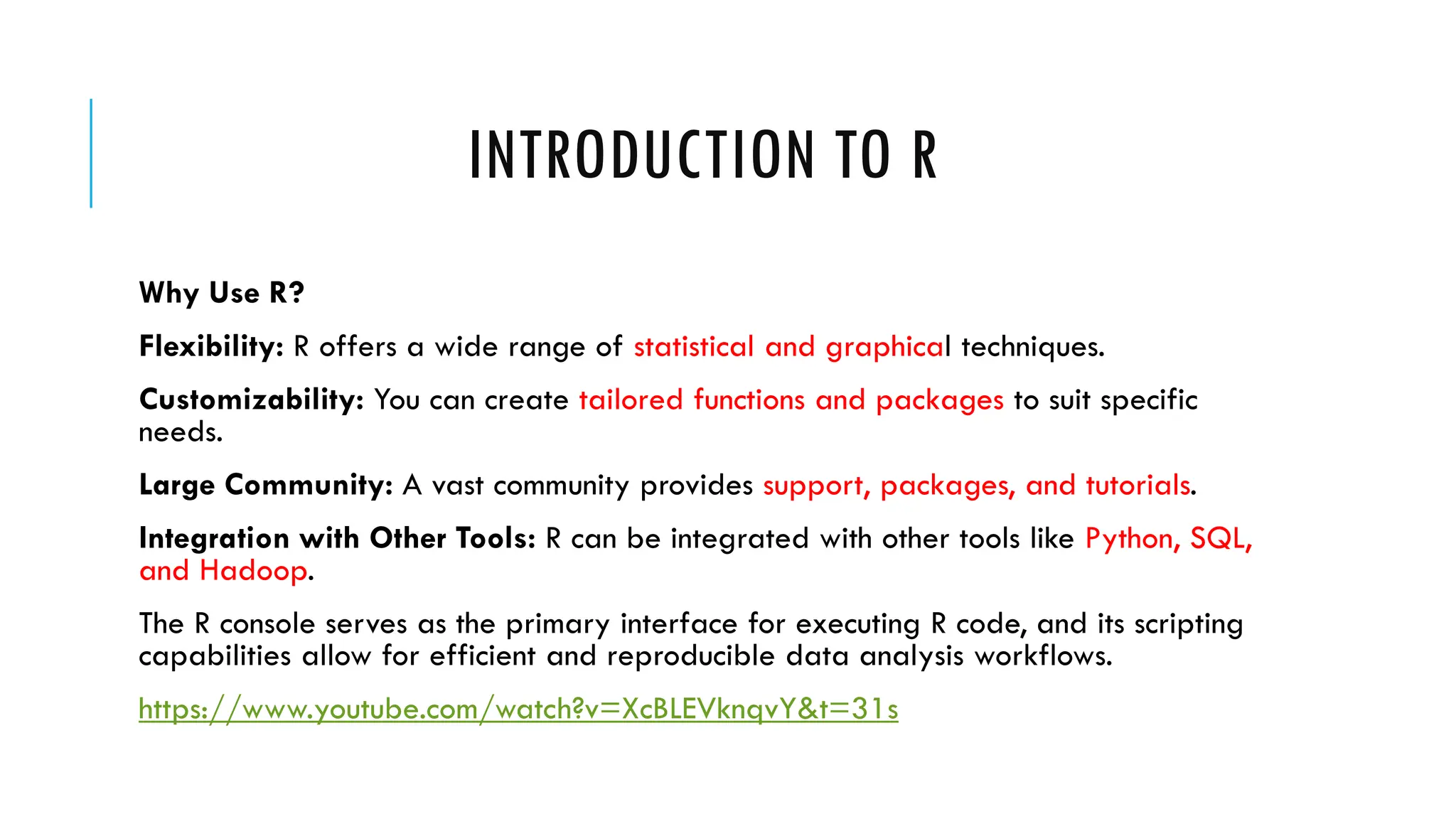 INTRODUCTION TO R
Why Use R?
Flexibility: R offers a wide range of statistical and graphical techniques.
Customizability: You can create tailored functions and packages to suit specific
needs.
Large Community: A vast community provides support, packages, and tutorials.
Integration with Other Tools: R can be integrated with other tools like Python, SQL,
and Hadoop.
The R console serves as the primary interface for executing R code, and its scripting
capabilities allow for efficient and reproducible data analysis workflows.
https://www.youtube.com/watch?v=XcBLEVknqvY&t=31s
 