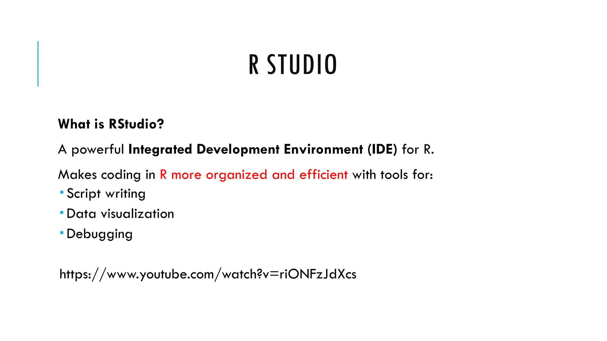 R STUDIO
What is RStudio?
A powerful Integrated Development Environment (IDE) for R.
Makes coding in R more organized and efficient with tools for:
 Script writing
 Data visualization
 Debugging
https://www.youtube.com/watch?v=riONFzJdXcs
 