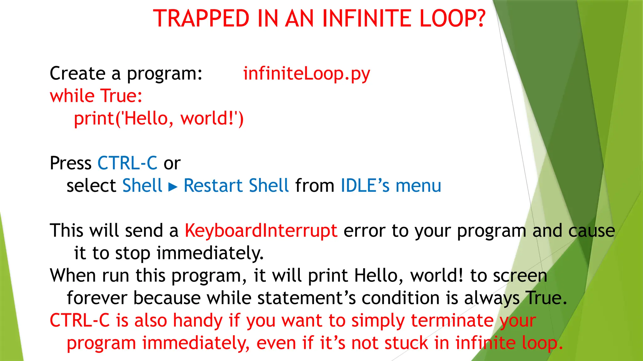 TRAPPED IN AN INFINITE LOOP?
Create a program: infiniteLoop.py
while True:
print('Hello, world!')
Press CTRL-C or
select Shell Restart Shell
▸ from IDLE’s menu
This will send a KeyboardInterrupt error to your program and cause
it to stop immediately.
When run this program, it will print Hello, world! to screen
forever because while statement’s condition is always True.
CTRL-C is also handy if you want to simply terminate your
program immediately, even if it’s not stuck in infinite loop.
 