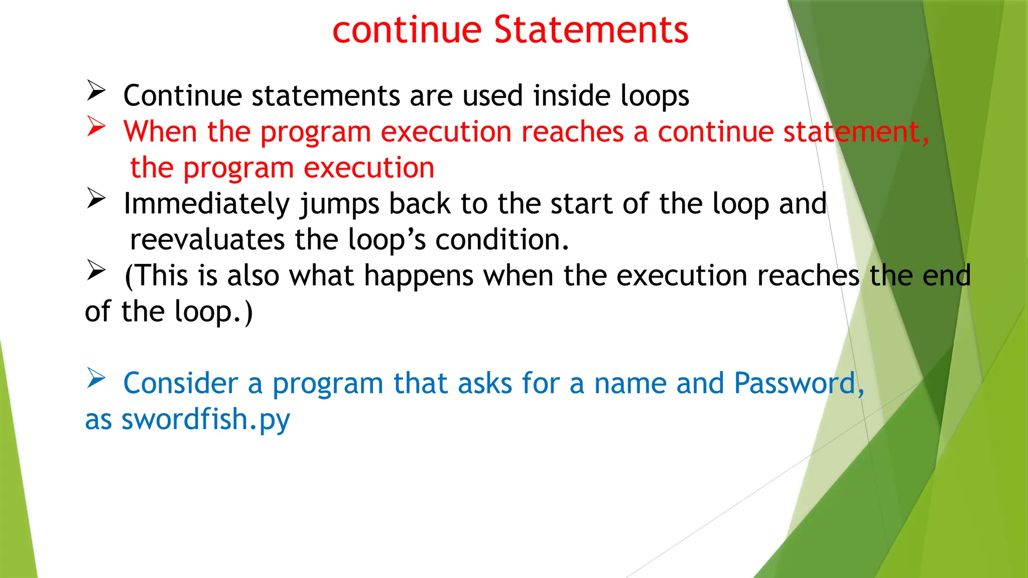 continue Statements
 Continue statements are used inside loops
 When the program execution reaches a continue statement,
the program execution
 Immediately jumps back to the start of the loop and
reevaluates the loop’s condition.
 (This is also what happens when the execution reaches the end
of the loop.)
 Consider a program that asks for a name and Password,
as swordfish.py
 
