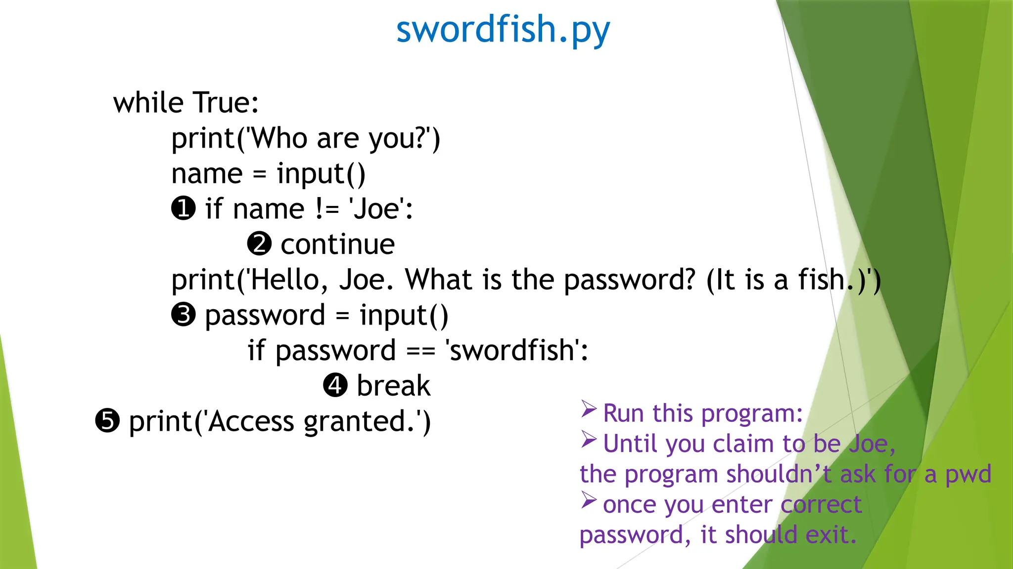 swordfish.py
while True:
print('Who are you?')
name = input()
➊ if name != 'Joe':
➋ continue
print('Hello, Joe. What is the password? (It is a fish.)')
➌ password = input()
if password == 'swordfish':
➍ break
➎ print('Access granted.') Run this program:
Until you claim to be Joe,
the program shouldn’t ask for a pwd
once you enter correct
password, it should exit.
 
