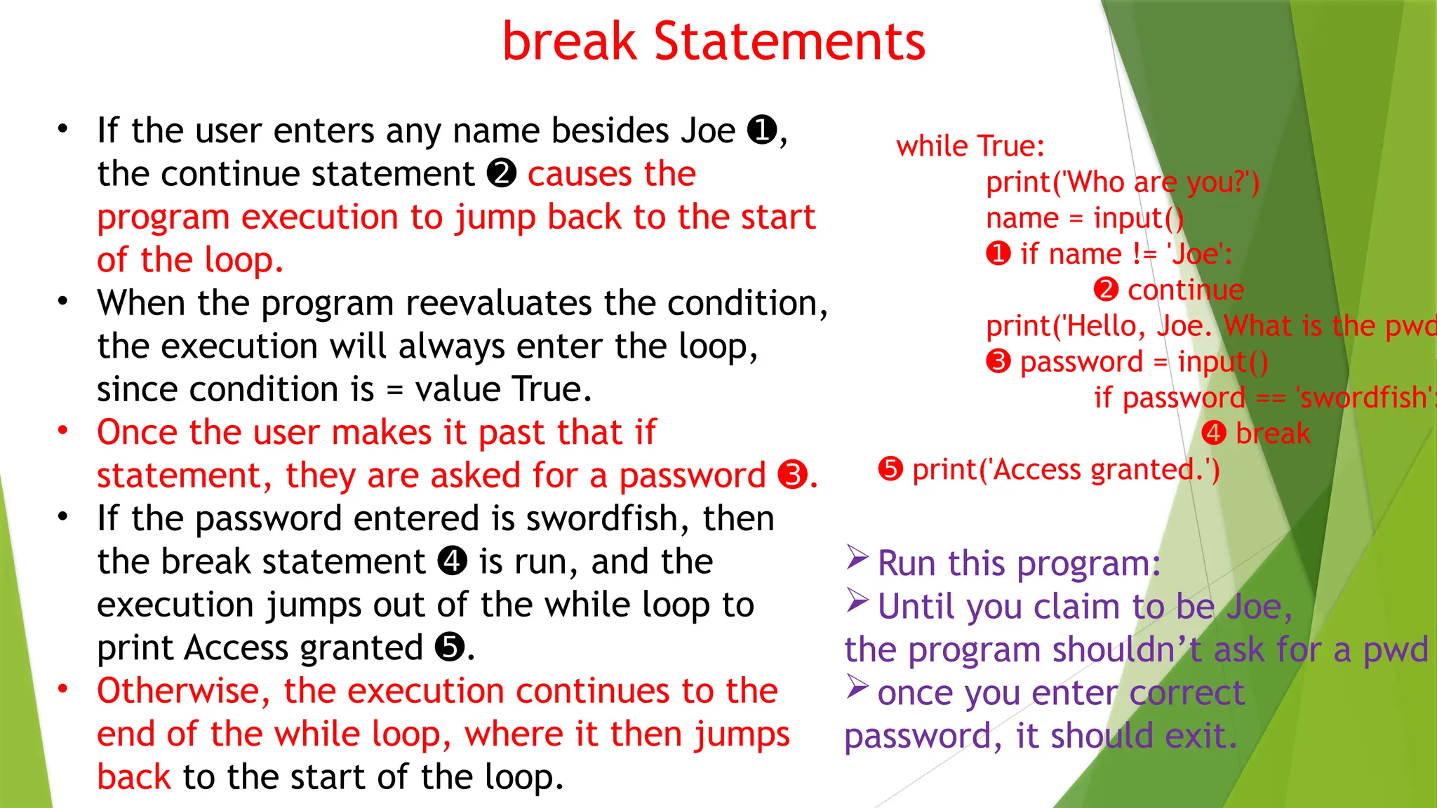 break Statements
• If the user enters any name besides Joe ,
➊
the continue statement ➋ causes the
program execution to jump back to the start
of the loop.
• When the program reevaluates the condition,
the execution will always enter the loop,
since condition is = value True.
• Once the user makes it past that if
statement, they are asked for a password .
➌
• If the password entered is swordfish, then
the break statement is run, and the
➍
execution jumps out of the while loop to
print Access granted .
➎
• Otherwise, the execution continues to the
end of the while loop, where it then jumps
back to the start of the loop.
while True:
print('Who are you?')
name = input()
➊ if name != 'Joe':
➋ continue
print('Hello, Joe. What is the pwd
➌ password = input()
if password == 'swordfish':
➍ break
➎ print('Access granted.')
Run this program:
Until you claim to be Joe,
the program shouldn’t ask for a pwd
once you enter correct
password, it should exit.
 
