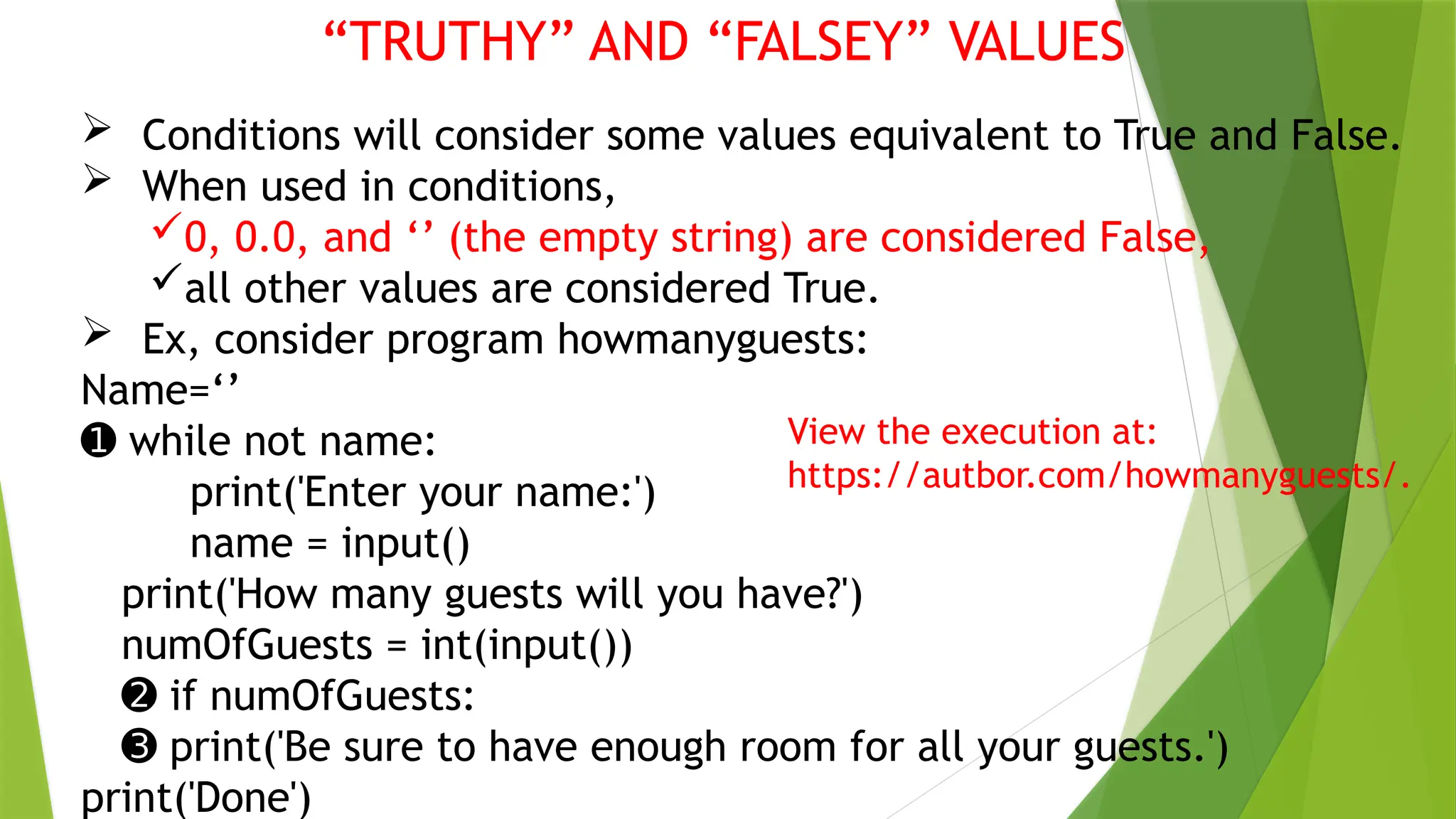 “TRUTHY” AND “FALSEY” VALUES
 Conditions will consider some values equivalent to True and False.
 When used in conditions,
0, 0.0, and ‘’ (the empty string) are considered False,
all other values are considered True.
 Ex, consider program howmanyguests:
Name=‘’
➊ while not name:
print('Enter your name:')
name = input()
print('How many guests will you have?')
numOfGuests = int(input())
➋ if numOfGuests:
➌ print('Be sure to have enough room for all your guests.')
print('Done')
View the execution at:
https://autbor.com/howmanyguests/.
 