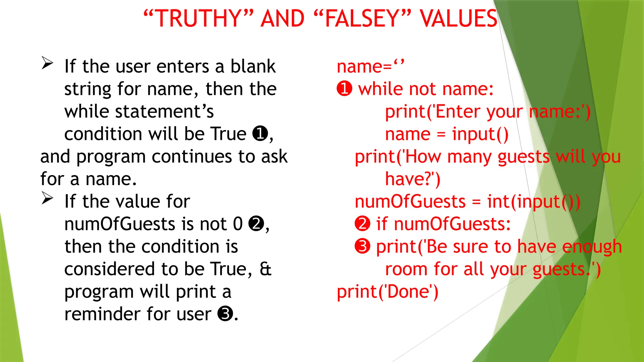 “TRUTHY” AND “FALSEY” VALUES
 If the user enters a blank
string for name, then the
while statement’s
condition will be True ,
➊
and program continues to ask
for a name.
 If the value for
numOfGuests is not 0 ,
➋
then the condition is
considered to be True, &
program will print a
reminder for user .
➌
name=‘’
➊ while not name:
print('Enter your name:')
name = input()
print('How many guests will you
have?')
numOfGuests = int(input())
➋ if numOfGuests:
➌ print('Be sure to have enough
room for all your guests.')
print('Done')
 