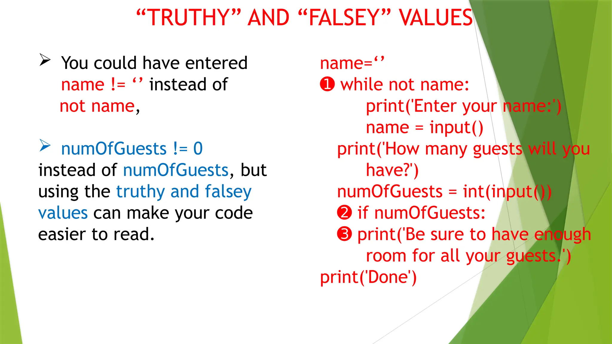 “TRUTHY” AND “FALSEY” VALUES
 You could have entered
name != ‘’ instead of
not name,
 numOfGuests != 0
instead of numOfGuests, but
using the truthy and falsey
values can make your code
easier to read.
name=‘’
➊ while not name:
print('Enter your name:')
name = input()
print('How many guests will you
have?')
numOfGuests = int(input())
➋ if numOfGuests:
➌ print('Be sure to have enough
room for all your guests.')
print('Done')
 