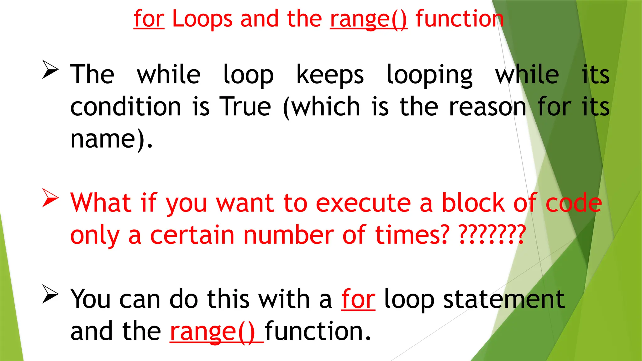 for Loops and the range() function
 The while loop keeps looping while its
condition is True (which is the reason for its
name).
 What if you want to execute a block of code
only a certain number of times? ???????
 You can do this with a for loop statement
and the range() function.
 
