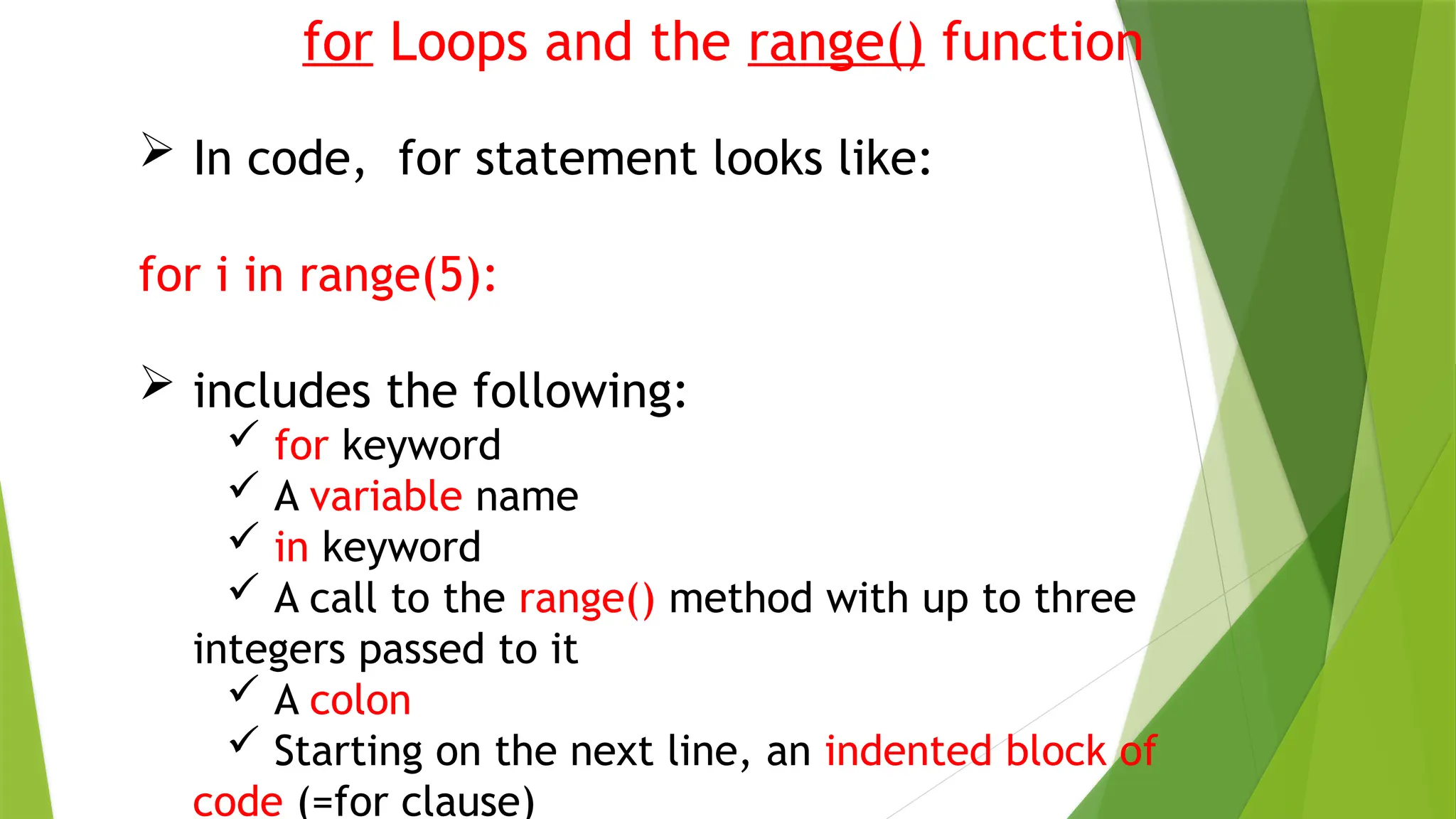 for Loops and the range() function
 In code, for statement looks like:
for i in range(5):
 includes the following:
 for keyword
 A variable name
 in keyword
 A call to the range() method with up to three
integers passed to it
 A colon
 Starting on the next line, an indented block of
code (=for clause)
 