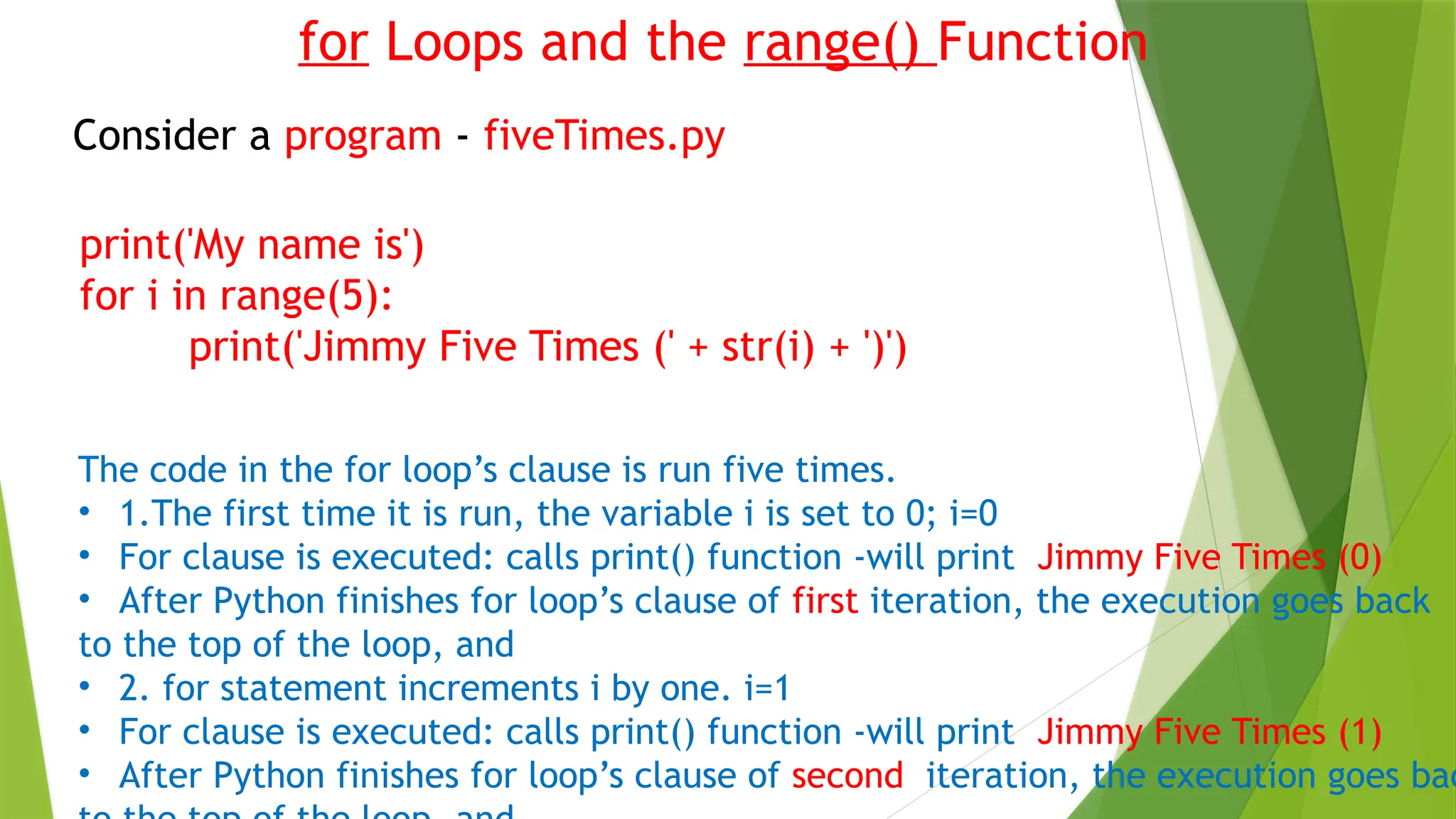 for Loops and the range() Function
Consider a program - fiveTimes.py
print('My name is')
for i in range(5):
print('Jimmy Five Times (' + str(i) + ')')
The code in the for loop’s clause is run five times.
• 1.The first time it is run, the variable i is set to 0; i=0
• For clause is executed: calls print() function -will print Jimmy Five Times (0)
• After Python finishes for loop’s clause of first iteration, the execution goes back
to the top of the loop, and
• 2. for statement increments i by one. i=1
• For clause is executed: calls print() function -will print Jimmy Five Times (1)
• After Python finishes for loop’s clause of second iteration, the execution goes bac
 