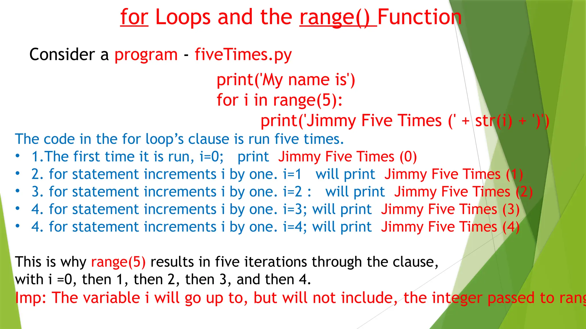 for Loops and the range() Function
Consider a program - fiveTimes.py
print('My name is')
for i in range(5):
print('Jimmy Five Times (' + str(i) + ')')
The code in the for loop’s clause is run five times.
• 1.The first time it is run, i=0; print Jimmy Five Times (0)
• 2. for statement increments i by one. i=1 will print Jimmy Five Times (1)
• 3. for statement increments i by one. i=2 : will print Jimmy Five Times (2)
• 4. for statement increments i by one. i=3; will print Jimmy Five Times (3)
• 4. for statement increments i by one. i=4; will print Jimmy Five Times (4)
This is why range(5) results in five iterations through the clause,
with i =0, then 1, then 2, then 3, and then 4.
Imp: The variable i will go up to, but will not include, the integer passed to rang
 