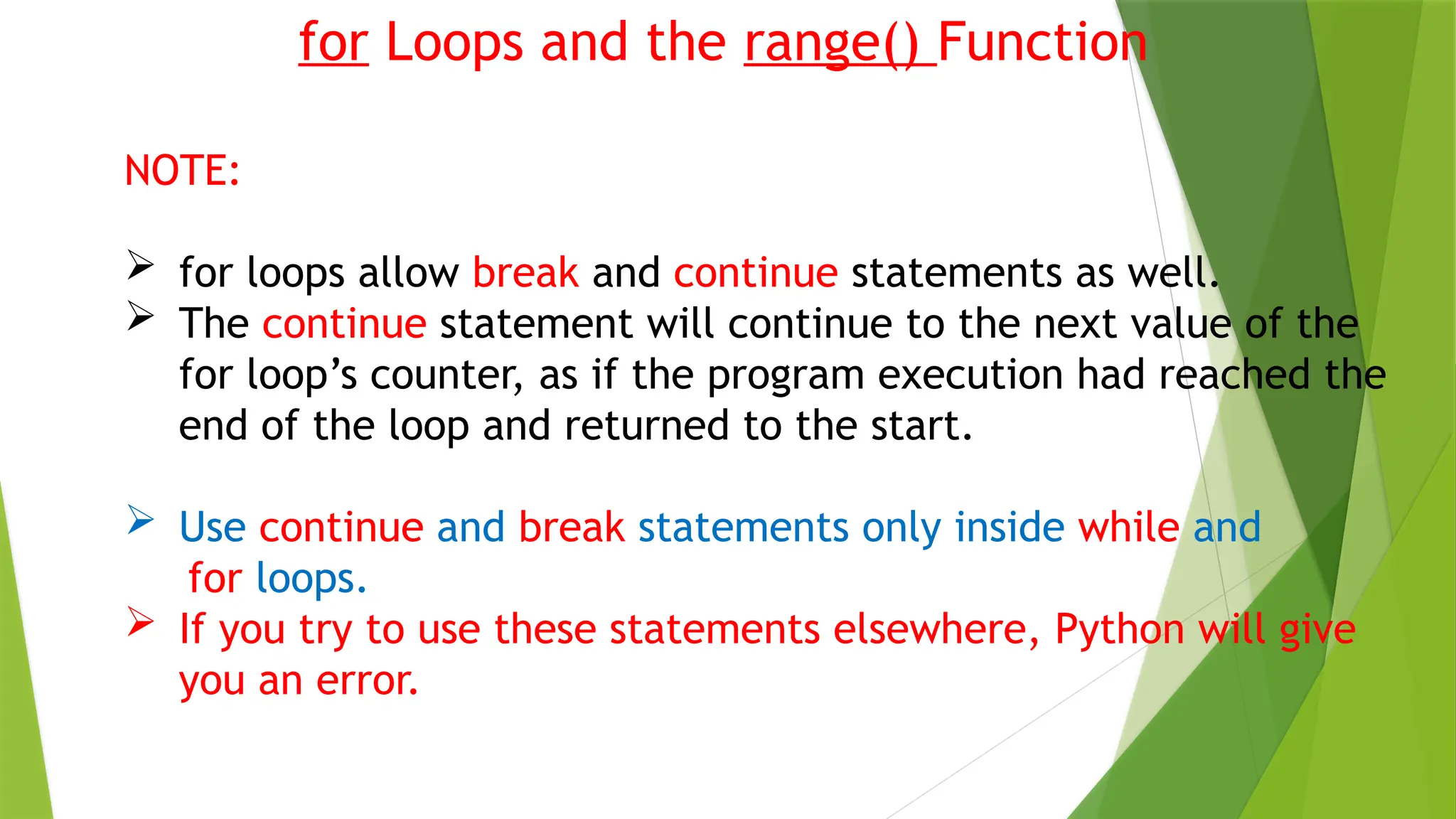 for Loops and the range() Function
NOTE:
 for loops allow break and continue statements as well.
 The continue statement will continue to the next value of the
for loop’s counter, as if the program execution had reached the
end of the loop and returned to the start.
 Use continue and break statements only inside while and
for loops.
 If you try to use these statements elsewhere, Python will give
you an error.
 