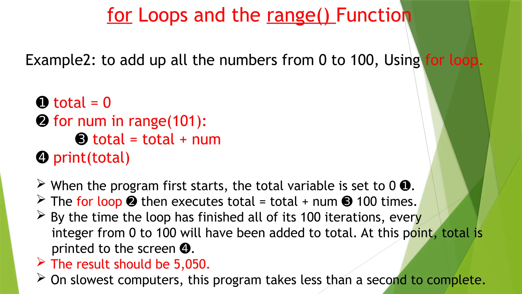 for Loops and the range() Function
Example2: to add up all the numbers from 0 to 100, Using for loop.
➊ total = 0
➋ for num in range(101):
➌ total = total + num
➍ print(total)
 When the program first starts, the total variable is set to 0 .
➊
 The for loop then executes total = total + num 100 times.
➋ ➌
 By the time the loop has finished all of its 100 iterations, every
integer from 0 to 100 will have been added to total. At this point, total is
printed to the screen .
➍
 The result should be 5,050.
 On slowest computers, this program takes less than a second to complete.
 