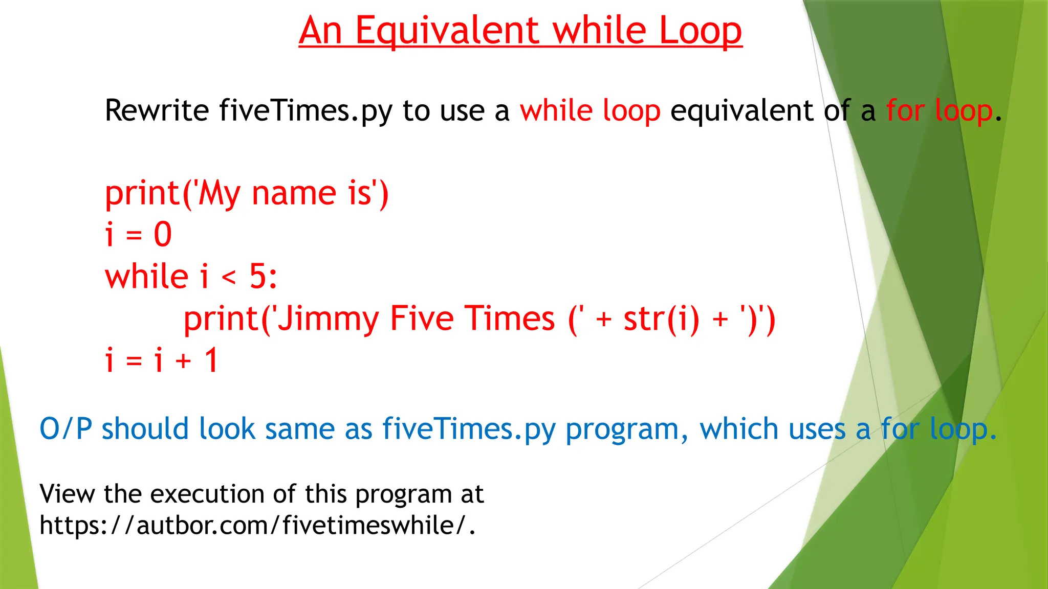An Equivalent while Loop
Rewrite fiveTimes.py to use a while loop equivalent of a for loop.
print('My name is')
i = 0
while i < 5:
print('Jimmy Five Times (' + str(i) + ')')
i = i + 1
O/P should look same as fiveTimes.py program, which uses a for loop.
View the execution of this program at
https://autbor.com/fivetimeswhile/.
 