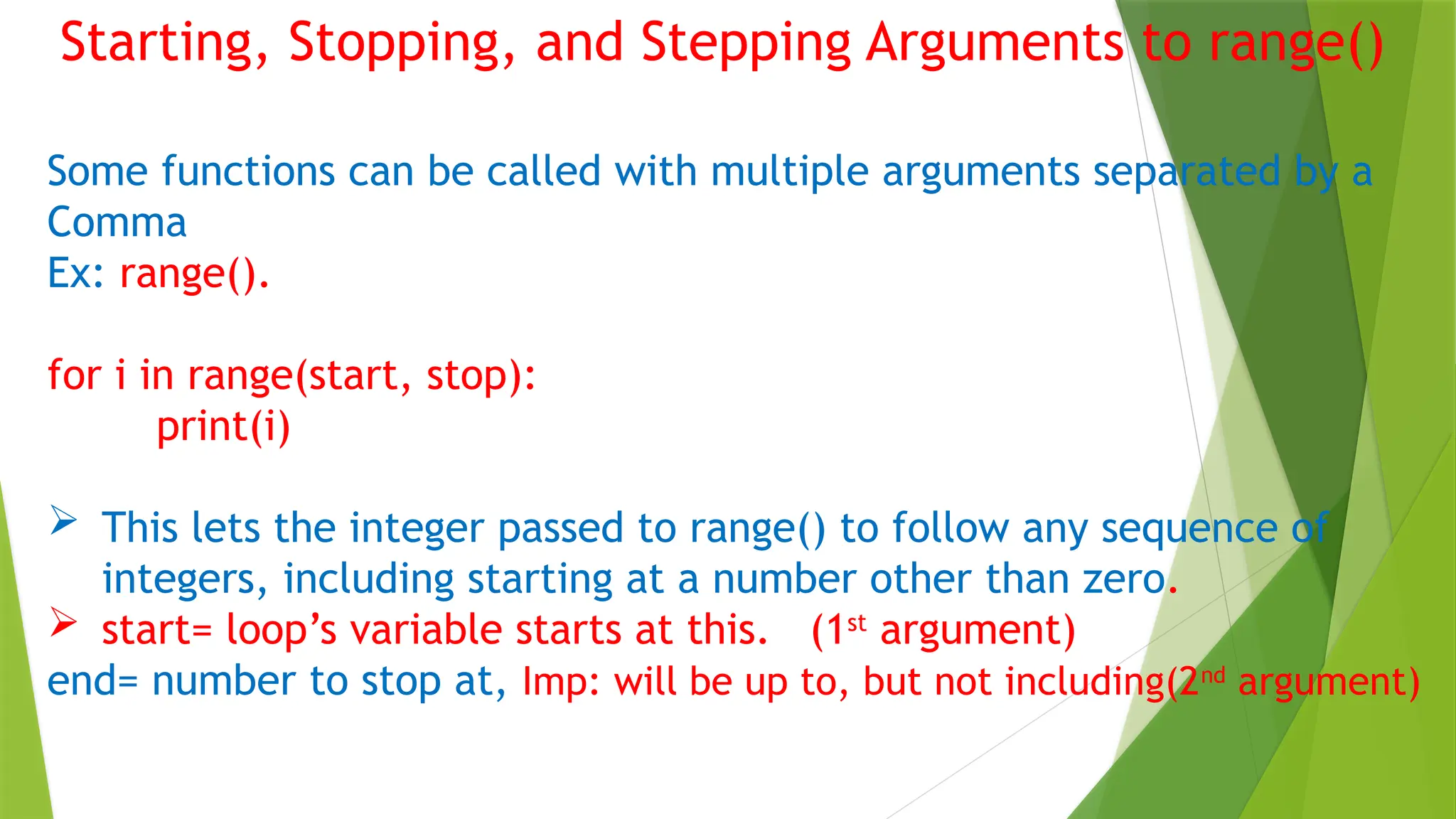Starting, Stopping, and Stepping Arguments to range()
Some functions can be called with multiple arguments separated by a
Comma
Ex: range().
for i in range(start, stop):
print(i)
 This lets the integer passed to range() to follow any sequence of
integers, including starting at a number other than zero.
 start= loop’s variable starts at this. (1st
argument)
end= number to stop at, Imp: will be up to, but not including(2nd
argument)
 