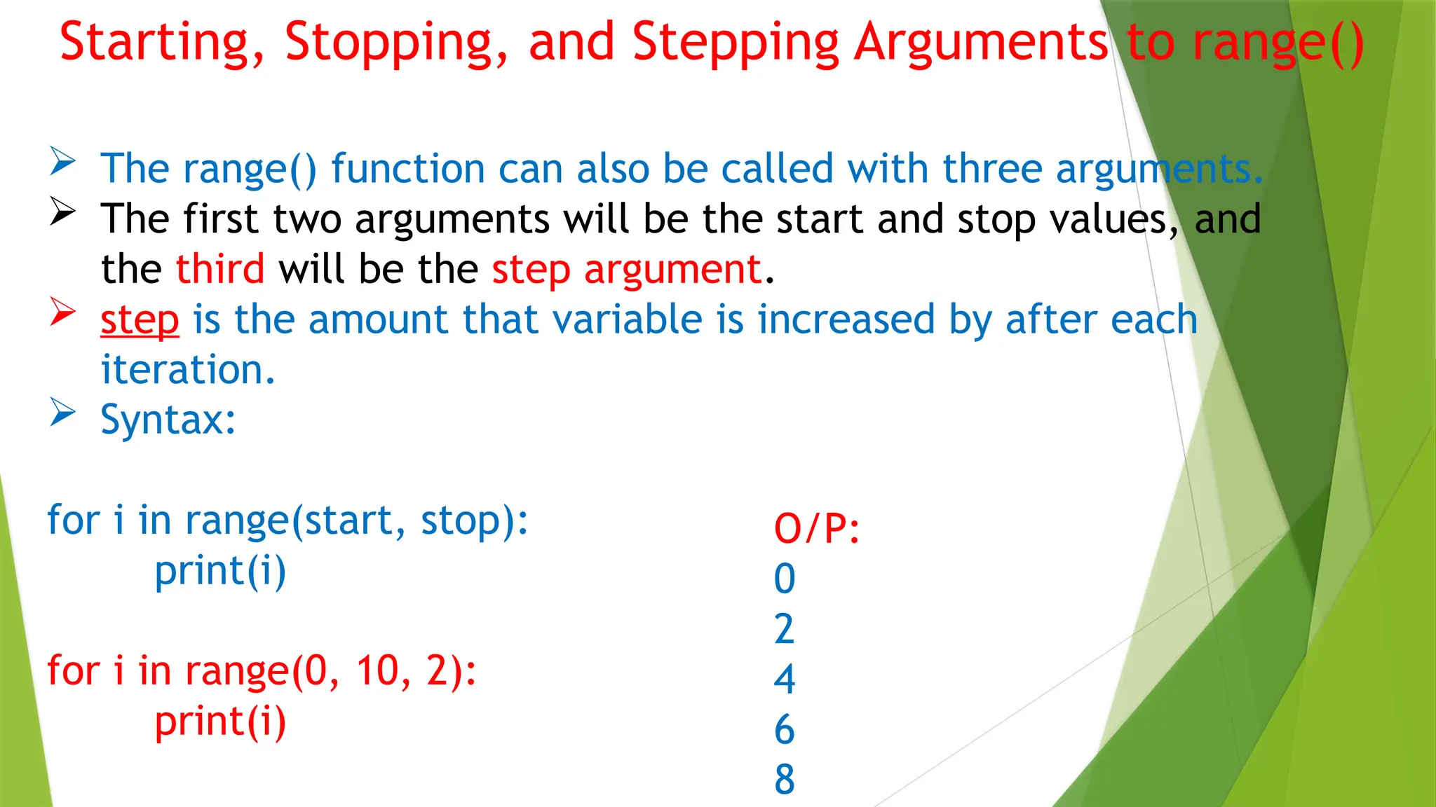 Starting, Stopping, and Stepping Arguments to range()
 The range() function can also be called with three arguments.
 The first two arguments will be the start and stop values, and
the third will be the step argument.
 step is the amount that variable is increased by after each
iteration.
 Syntax:
for i in range(start, stop):
print(i)
for i in range(0, 10, 2):
print(i)
O/P:
0
2
4
6
8
 