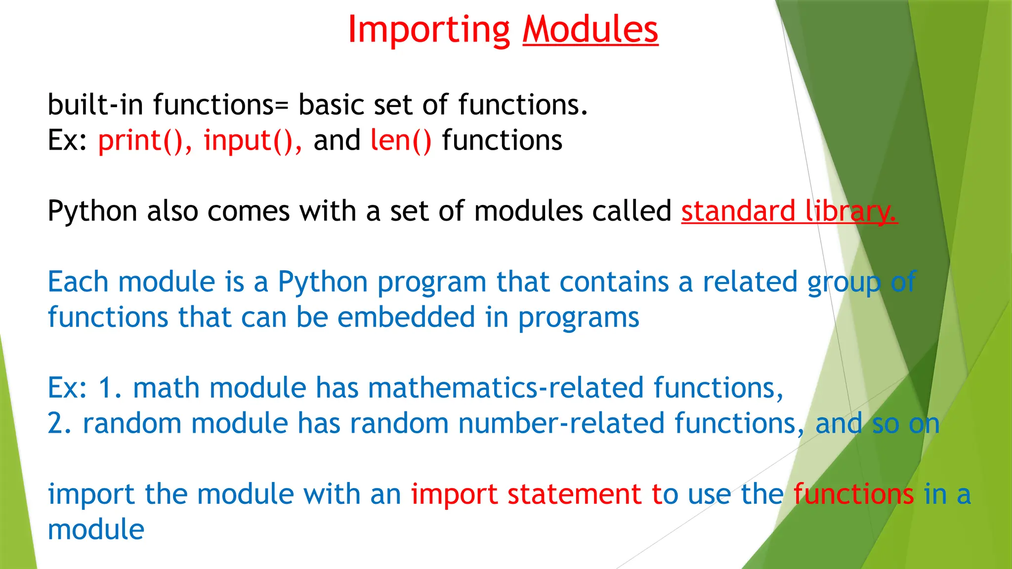 Importing Modules
built-in functions= basic set of functions.
Ex: print(), input(), and len() functions
Python also comes with a set of modules called standard library.
Each module is a Python program that contains a related group of
functions that can be embedded in programs
Ex: 1. math module has mathematics-related functions,
2. random module has random number-related functions, and so on
import the module with an import statement to use the functions in a
module
 