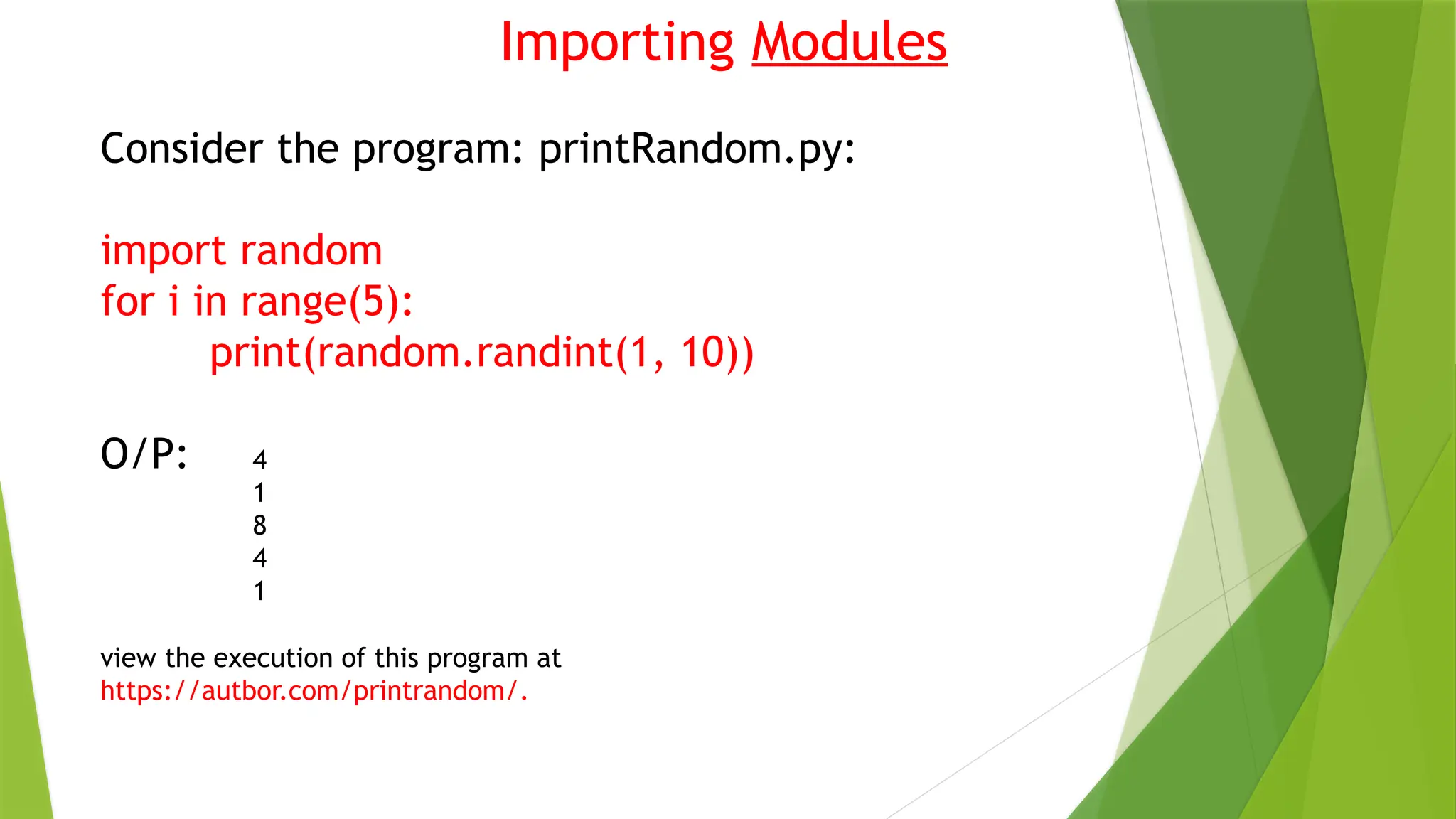Importing Modules
Consider the program: printRandom.py:
import random
for i in range(5):
print(random.randint(1, 10))
O/P: 4
1
8
4
1
view the execution of this program at
https://autbor.com/printrandom/.
 