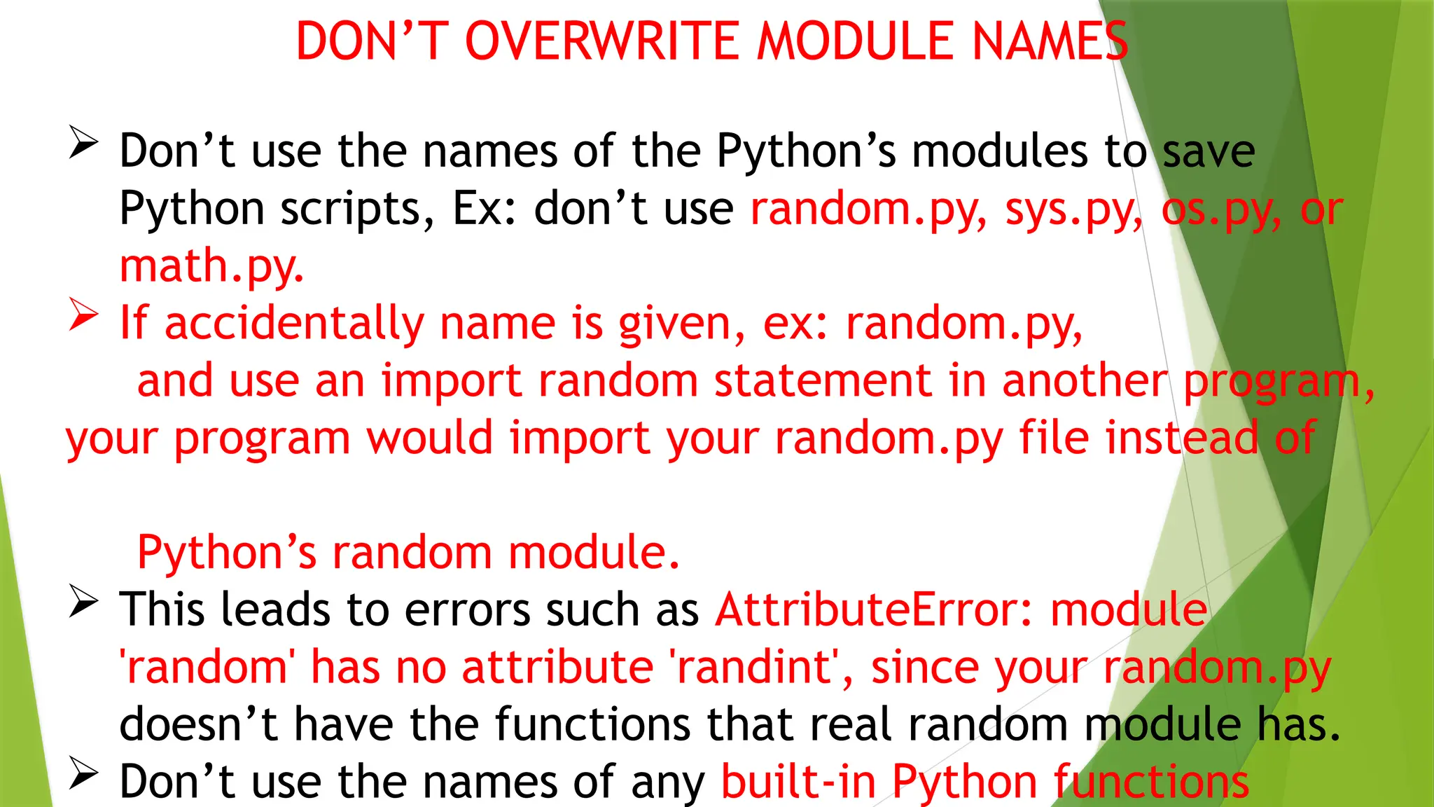 DON’T OVERWRITE MODULE NAMES
 Don’t use the names of the Python’s modules to save
Python scripts, Ex: don’t use random.py, sys.py, os.py, or
math.py.
 If accidentally name is given, ex: random.py,
and use an import random statement in another program,
your program would import your random.py file instead of
Python’s random module.
 This leads to errors such as AttributeError: module
'random' has no attribute 'randint', since your random.py
doesn’t have the functions that real random module has.
 Don’t use the names of any built-in Python functions
 