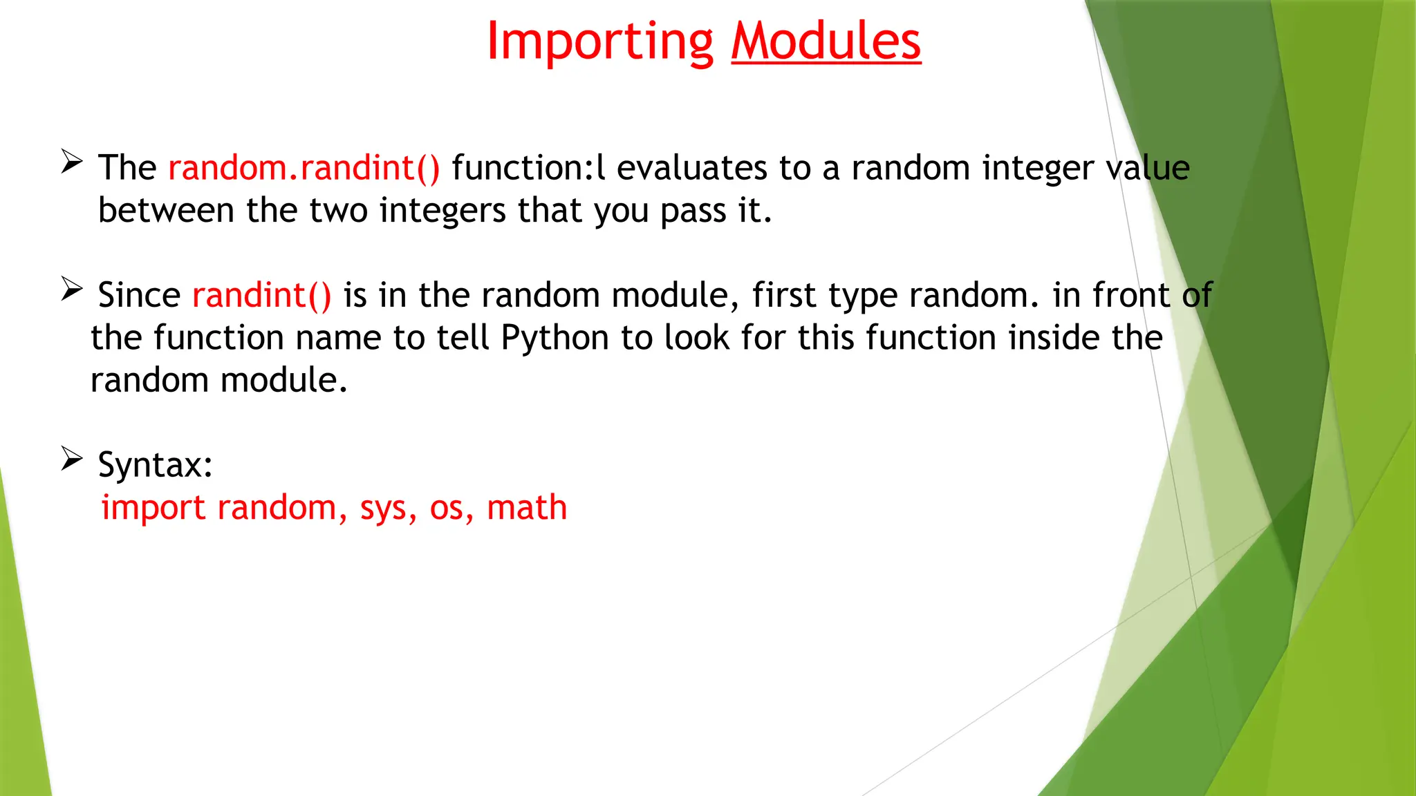 Importing Modules
 The random.randint() function:l evaluates to a random integer value
between the two integers that you pass it.
 Since randint() is in the random module, first type random. in front of
the function name to tell Python to look for this function inside the
random module.
 Syntax:
import random, sys, os, math
 