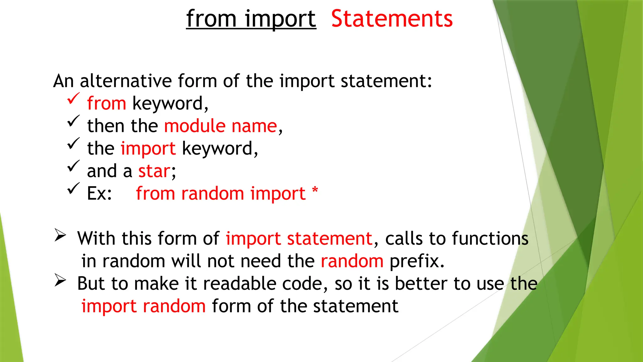 from import Statements
An alternative form of the import statement:
 from keyword,
 then the module name,
 the import keyword,
 and a star;
 Ex: from random import *
 With this form of import statement, calls to functions
in random will not need the random prefix.
 But to make it readable code, so it is better to use the
import random form of the statement
 