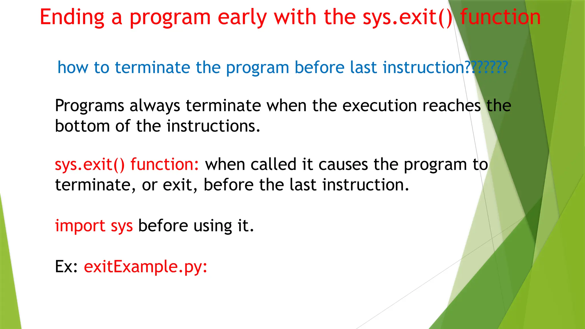 Ending a program early with the sys.exit() function
how to terminate the program before last instruction???????
Programs always terminate when the execution reaches the
bottom of the instructions.
sys.exit() function: when called it causes the program to
terminate, or exit, before the last instruction.
import sys before using it.
Ex: exitExample.py:
 