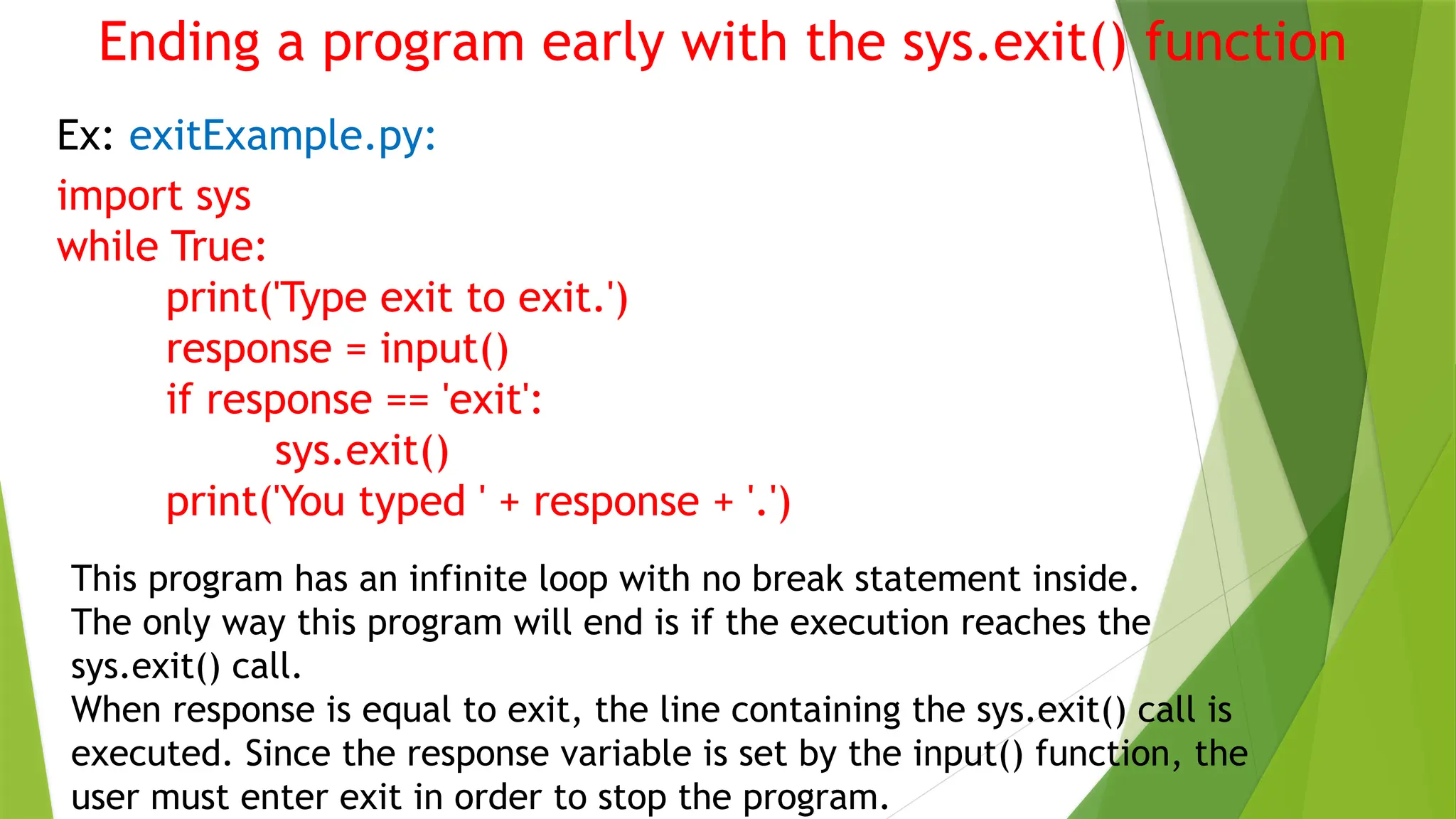 Ending a program early with the sys.exit() function
Ex: exitExample.py:
import sys
while True:
print('Type exit to exit.')
response = input()
if response == 'exit':
sys.exit()
print('You typed ' + response + '.')
This program has an infinite loop with no break statement inside.
The only way this program will end is if the execution reaches the
sys.exit() call.
When response is equal to exit, the line containing the sys.exit() call is
executed. Since the response variable is set by the input() function, the
user must enter exit in order to stop the program.
 