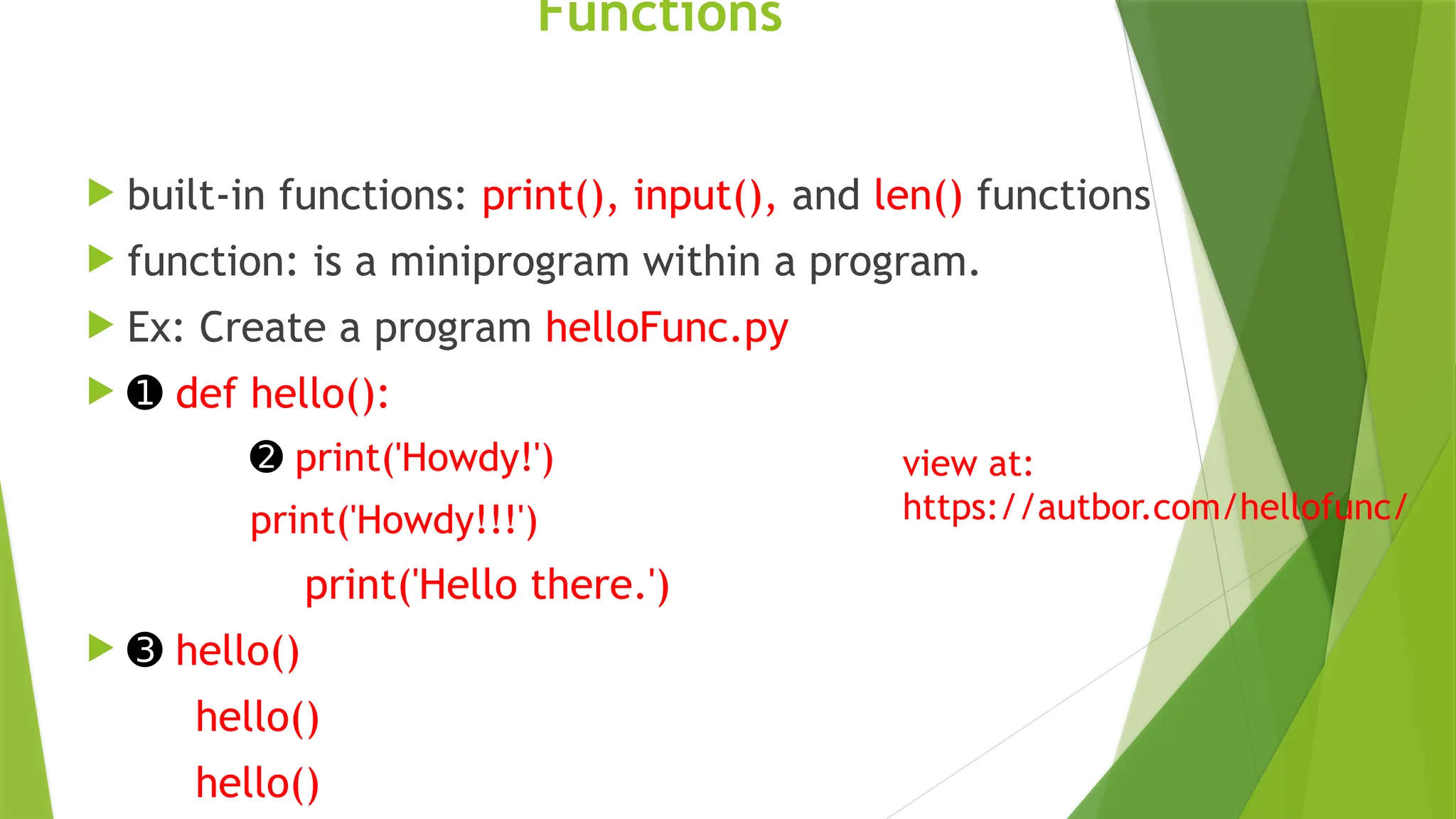 Functions
 built-in functions: print(), input(), and len() functions
 function: is a miniprogram within a program.
 Ex: Create a program helloFunc.py
 ➊ def hello():
➋ print('Howdy!')
print('Howdy!!!')
print('Hello there.')
 ➌ hello()
hello()
hello()
view at:
https://autbor.com/hellofunc/
 