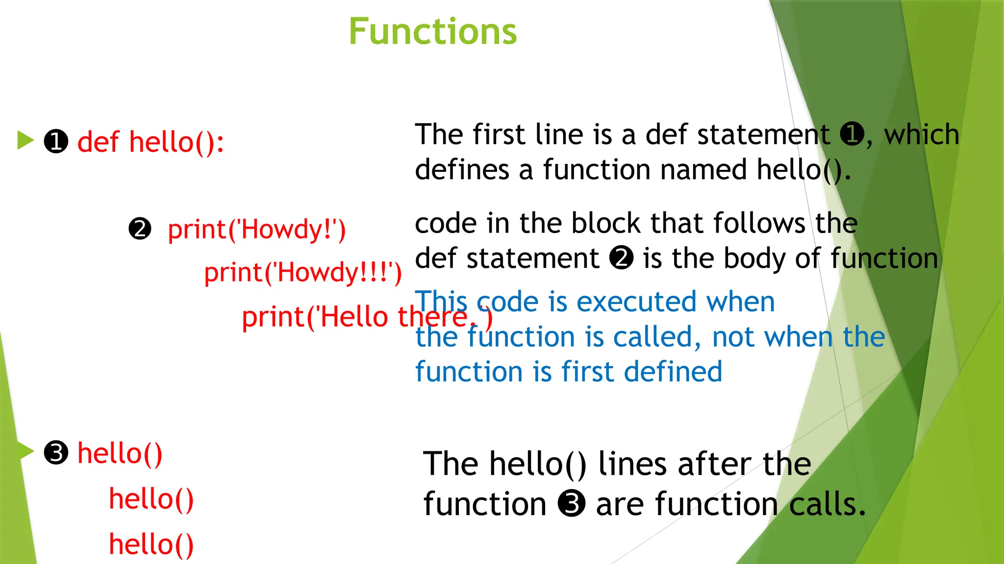 Functions
 ➊ def hello():
➋ print('Howdy!')
print('Howdy!!!')
print('Hello there.')
 ➌ hello()
hello()
hello()
The first line is a def statement , which
➊
defines a function named hello().
code in the block that follows the
def statement is the body of function
➋
This code is executed when
the function is called, not when the
function is first defined
The hello() lines after the
function are function calls.
➌
 
