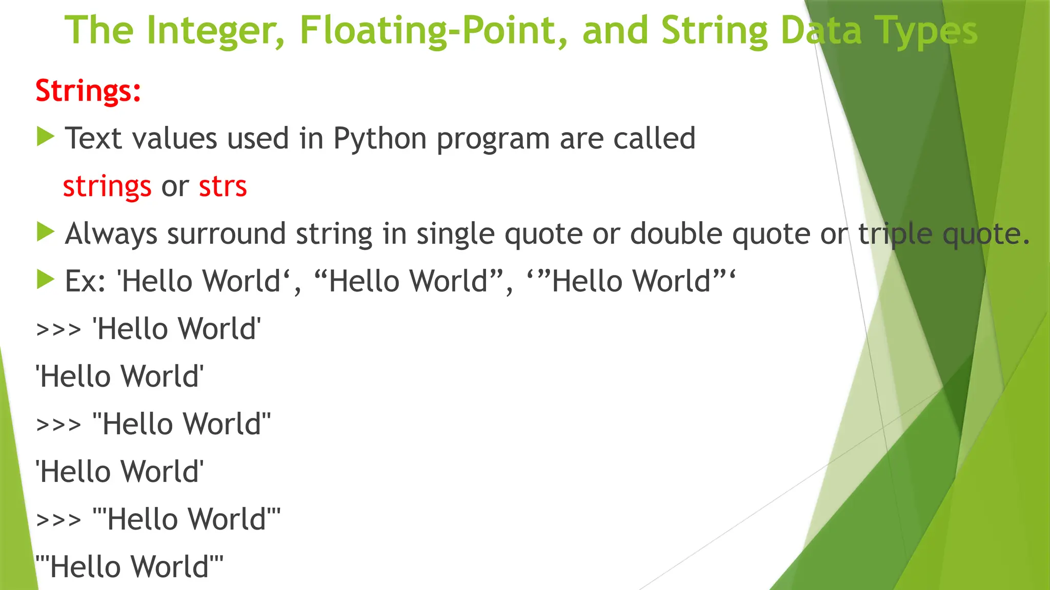 The Integer, Floating-Point, and String Data Types
Strings:
 Text values used in Python program are called
strings or strs
 Always surround string in single quote or double quote or triple quote.
 Ex: 'Hello World‘, “Hello World”, ‘”Hello World”‘
>>> 'Hello World'
'Hello World'
>>> "Hello World"
'Hello World'
>>> "'Hello World'"
"'Hello World'"
 