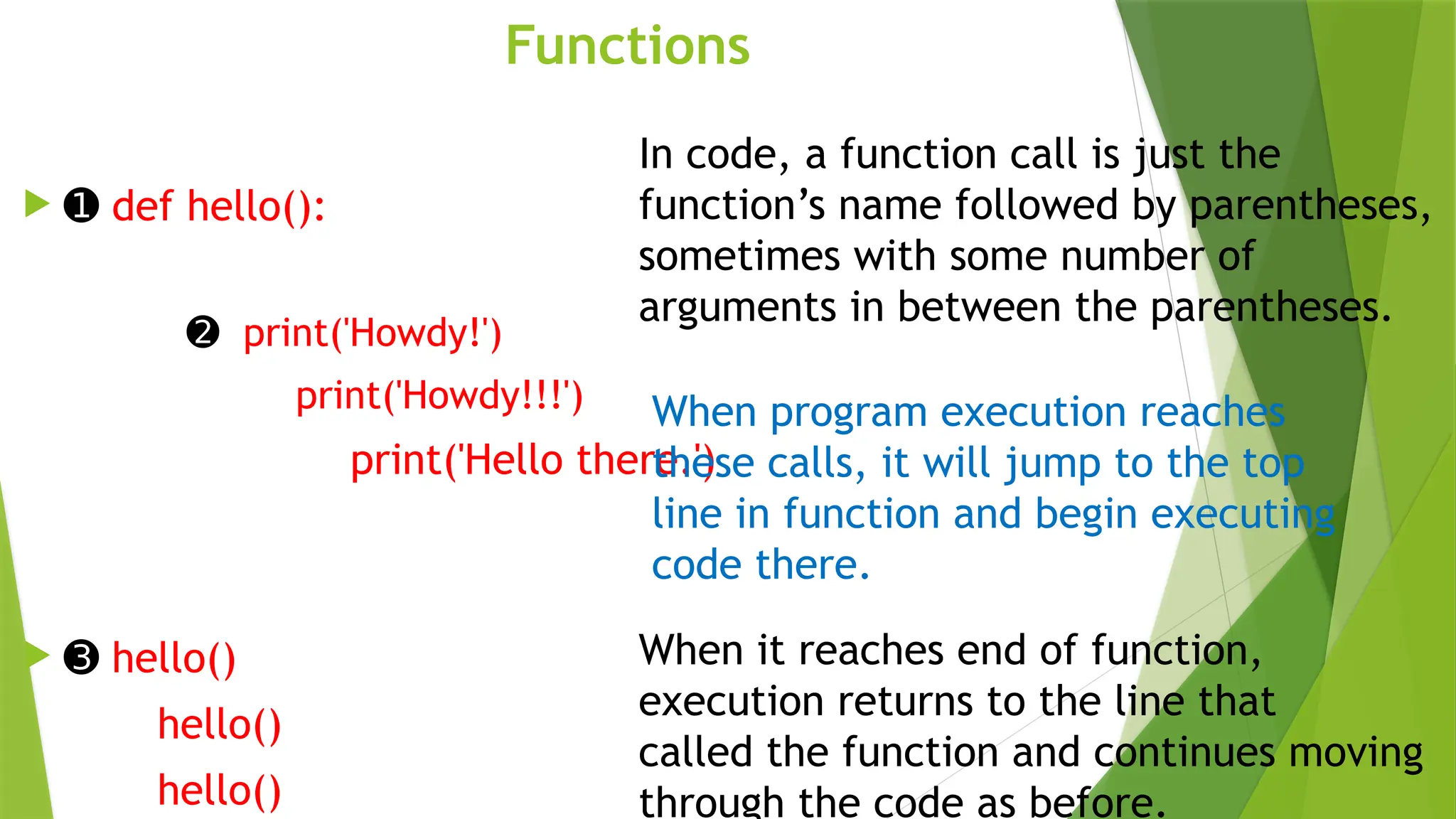 Functions
 ➊ def hello():
➋ print('Howdy!')
print('Howdy!!!')
print('Hello there.')
 ➌ hello()
hello()
hello()
In code, a function call is just the
function’s name followed by parentheses,
sometimes with some number of
arguments in between the parentheses.
When program execution reaches
these calls, it will jump to the top
line in function and begin executing
code there.
When it reaches end of function,
execution returns to the line that
called the function and continues moving
through the code as before.
 