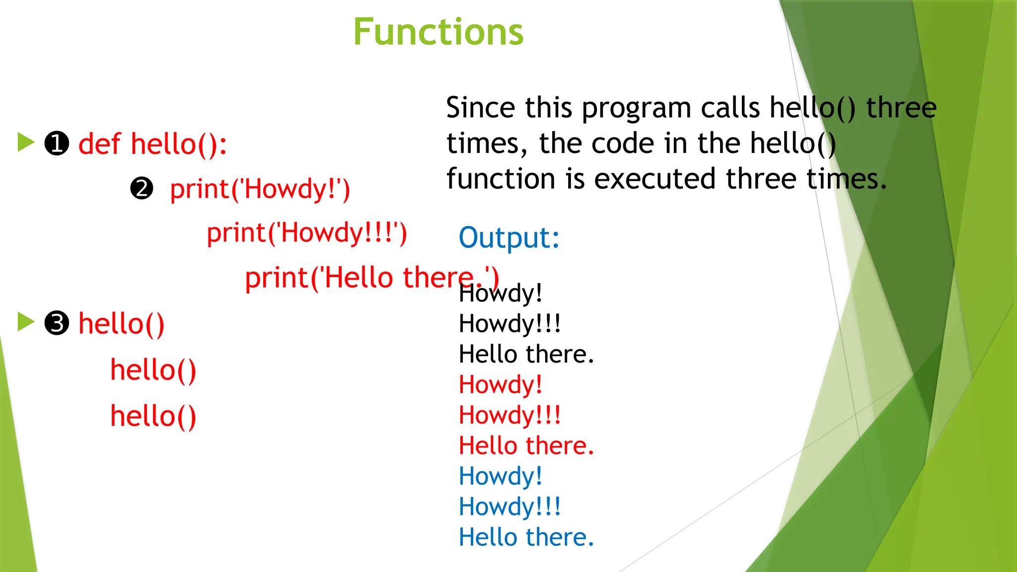 Functions
 ➊ def hello():
➋ print('Howdy!')
print('Howdy!!!')
print('Hello there.')
 ➌ hello()
hello()
hello()
Since this program calls hello() three
times, the code in the hello()
function is executed three times.
Output:
Howdy!
Howdy!!!
Hello there.
Howdy!
Howdy!!!
Hello there.
Howdy!
Howdy!!!
Hello there.
 
