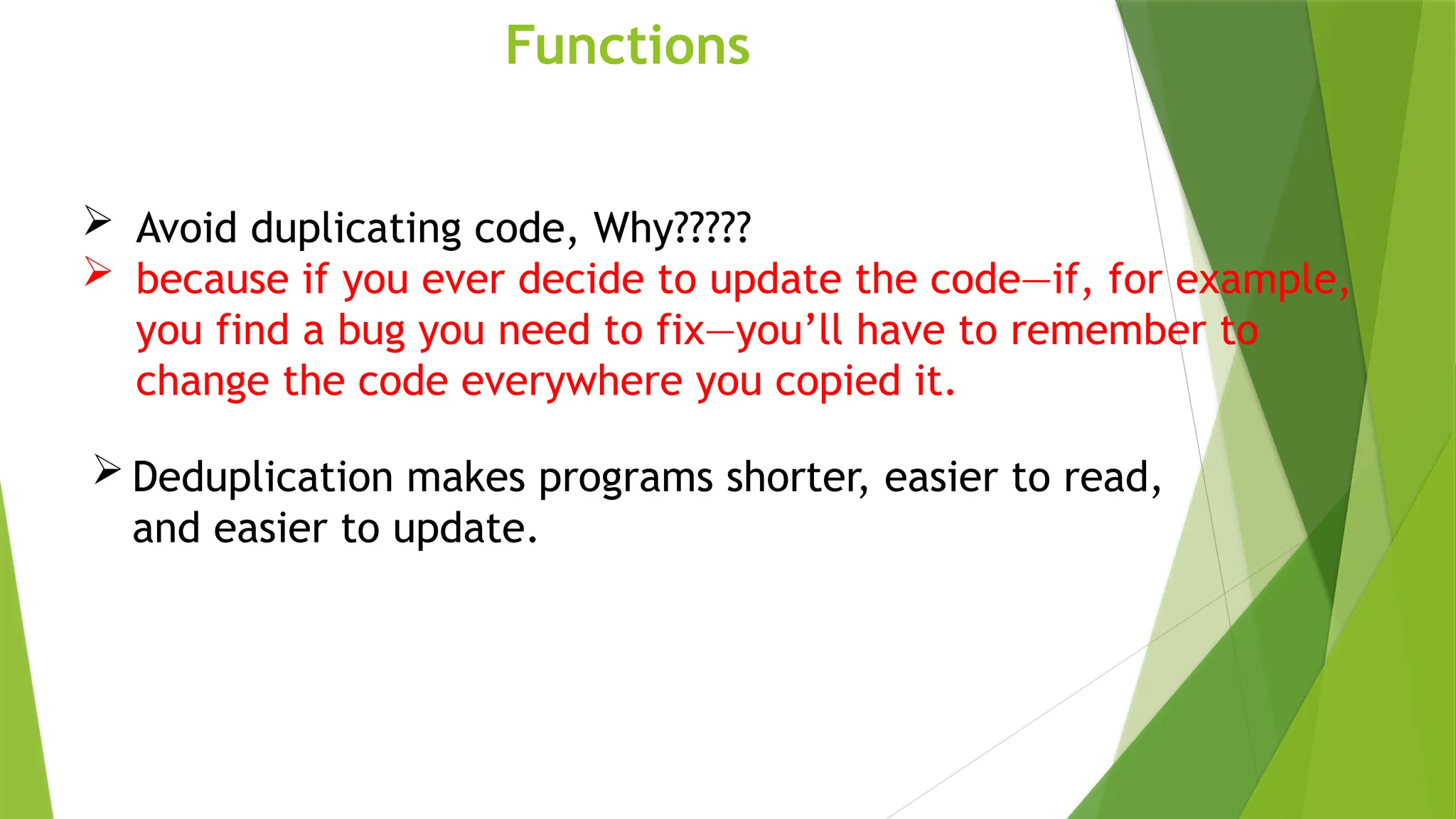 Functions
 Avoid duplicating code, Why?????
 because if you ever decide to update the code—if, for example,
you find a bug you need to fix—you’ll have to remember to
change the code everywhere you copied it.
 Deduplication makes programs shorter, easier to read,
and easier to update.
 