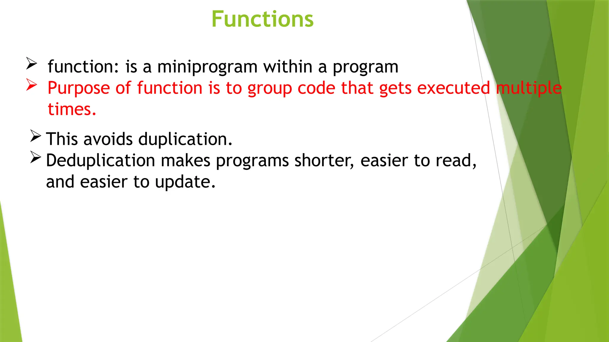 Functions
 function: is a miniprogram within a program
 Purpose of function is to group code that gets executed multiple
times.
 This avoids duplication.
 Deduplication makes programs shorter, easier to read,
and easier to update.
 