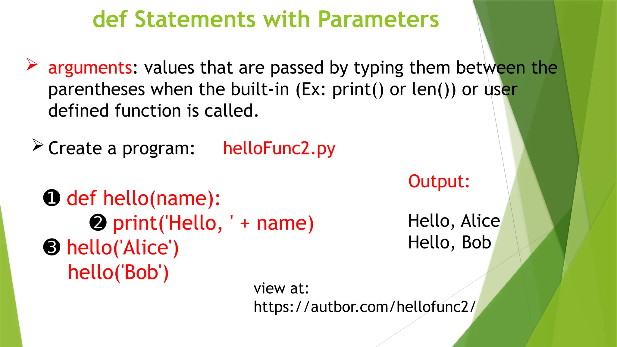 def Statements with Parameters
 arguments: values that are passed by typing them between the
parentheses when the built-in (Ex: print() or len()) or user
defined function is called.
 Create a program: helloFunc2.py
➊ def hello(name):
➋ print('Hello, ' + name)
➌ hello('Alice')
hello('Bob')
Output:
Hello, Alice
Hello, Bob
view at:
https://autbor.com/hellofunc2/
 