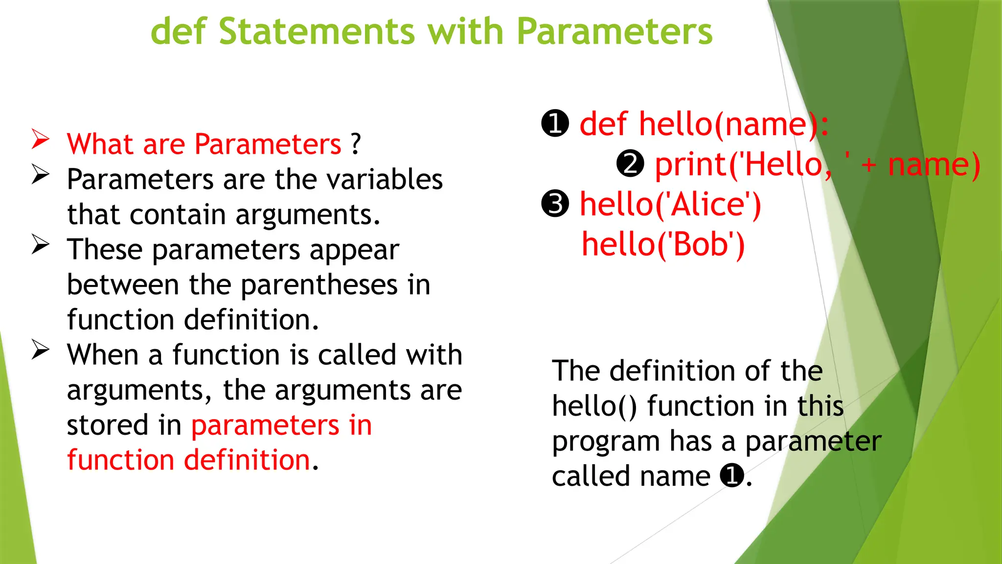 def Statements with Parameters
➊ def hello(name):
➋ print('Hello, ' + name)
➌ hello('Alice')
hello('Bob')
The definition of the
hello() function in this
program has a parameter
called name .
➊
 What are Parameters ?
 Parameters are the variables
that contain arguments.
 These parameters appear
between the parentheses in
function definition.
 When a function is called with
arguments, the arguments are
stored in parameters in
function definition.
 