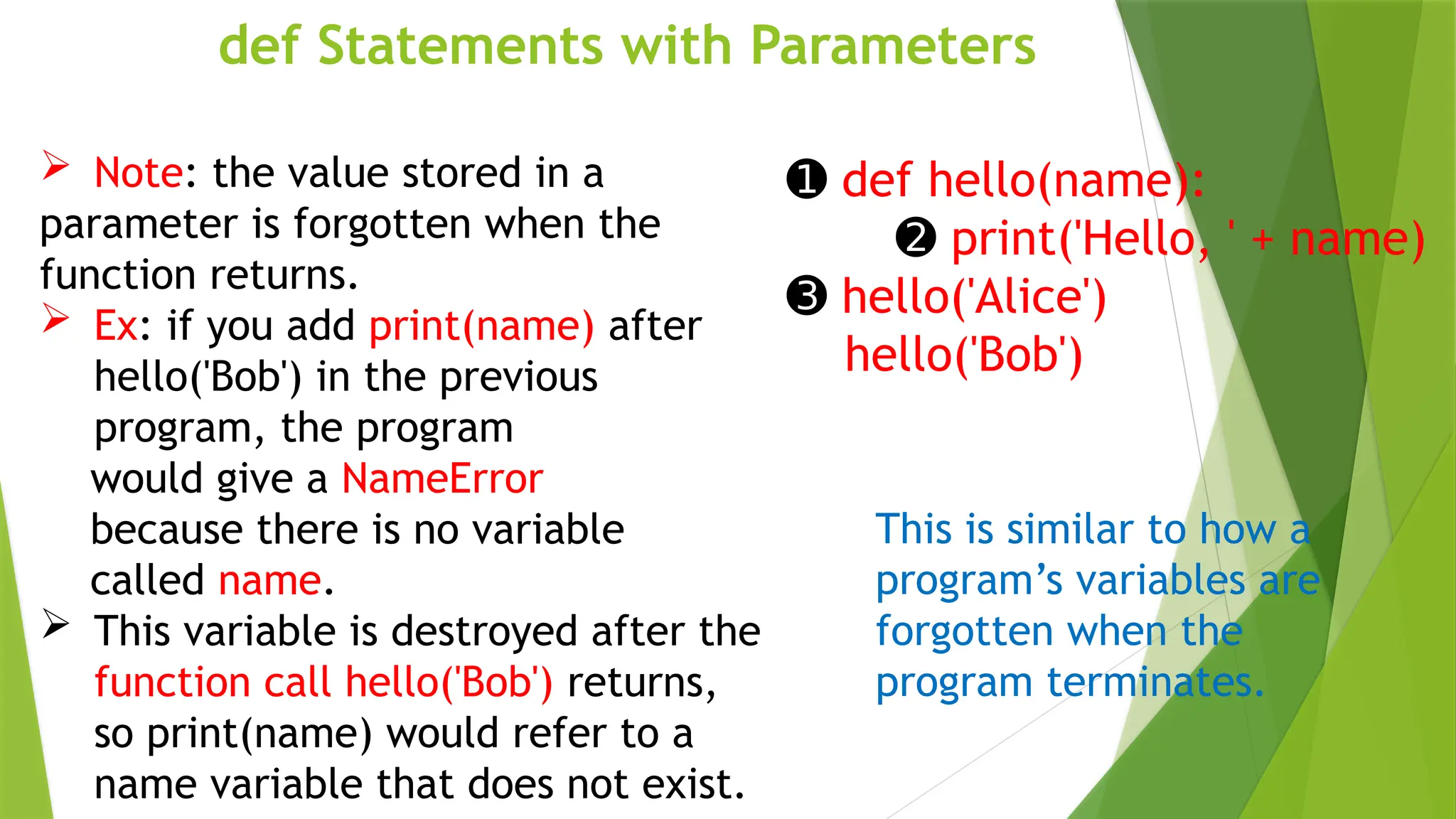 def Statements with Parameters
➊ def hello(name):
➋ print('Hello, ' + name)
➌ hello('Alice')
hello('Bob')
This is similar to how a
program’s variables are
forgotten when the
program terminates.
 Note: the value stored in a
parameter is forgotten when the
function returns.
 Ex: if you add print(name) after
hello('Bob') in the previous
program, the program
would give a NameError
because there is no variable
called name.
 This variable is destroyed after the
function call hello('Bob') returns,
so print(name) would refer to a
name variable that does not exist.
 