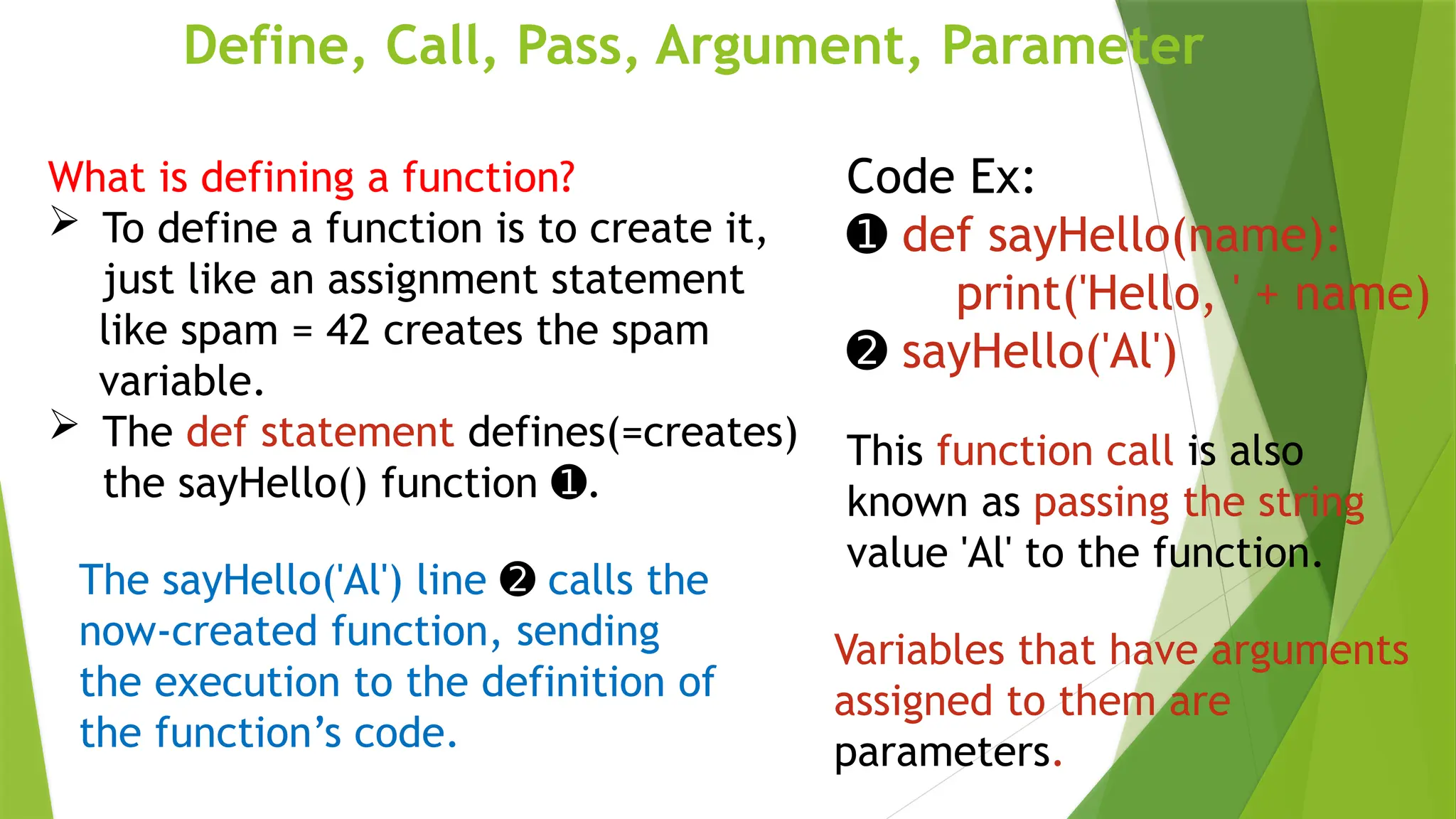 Define, Call, Pass, Argument, Parameter
Code Ex:
➊ def sayHello(name):
print('Hello, ' + name)
➋ sayHello('Al')
The sayHello('Al') line ➋ calls the
now-created function, sending
the execution to the definition of
the function’s code.
What is defining a function?
 To define a function is to create it,
just like an assignment statement
like spam = 42 creates the spam
variable.
 The def statement defines(=creates)
the sayHello() function .
➊
This function call is also
known as passing the string
value 'Al' to the function.
Variables that have arguments
assigned to them are
parameters.
 