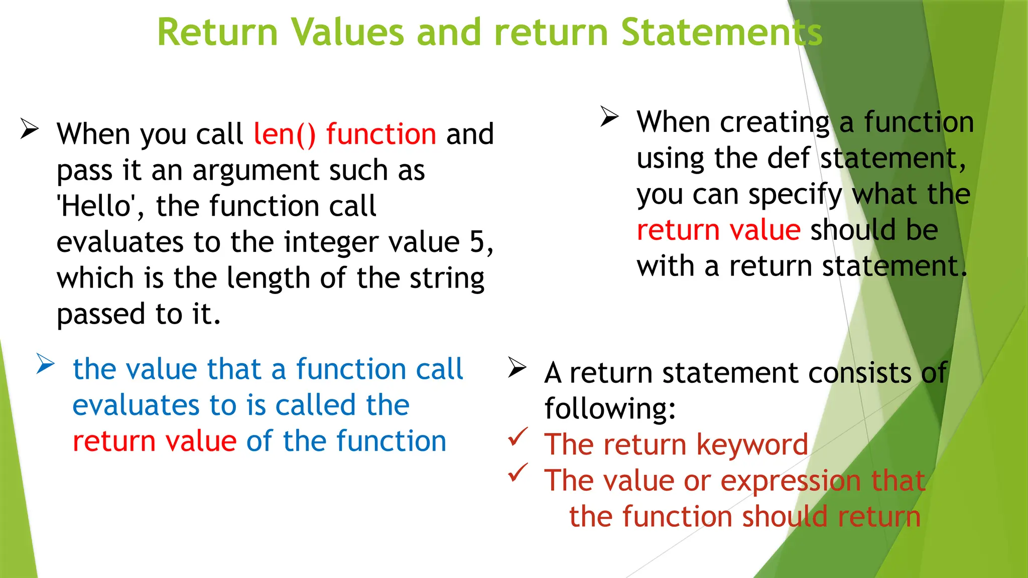 Return Values and return Statements
 When creating a function
using the def statement,
you can specify what the
return value should be
with a return statement.
 the value that a function call
evaluates to is called the
return value of the function
 When you call len() function and
pass it an argument such as
'Hello', the function call
evaluates to the integer value 5,
which is the length of the string
passed to it.
 A return statement consists of
following:
 The return keyword
 The value or expression that
the function should return
 