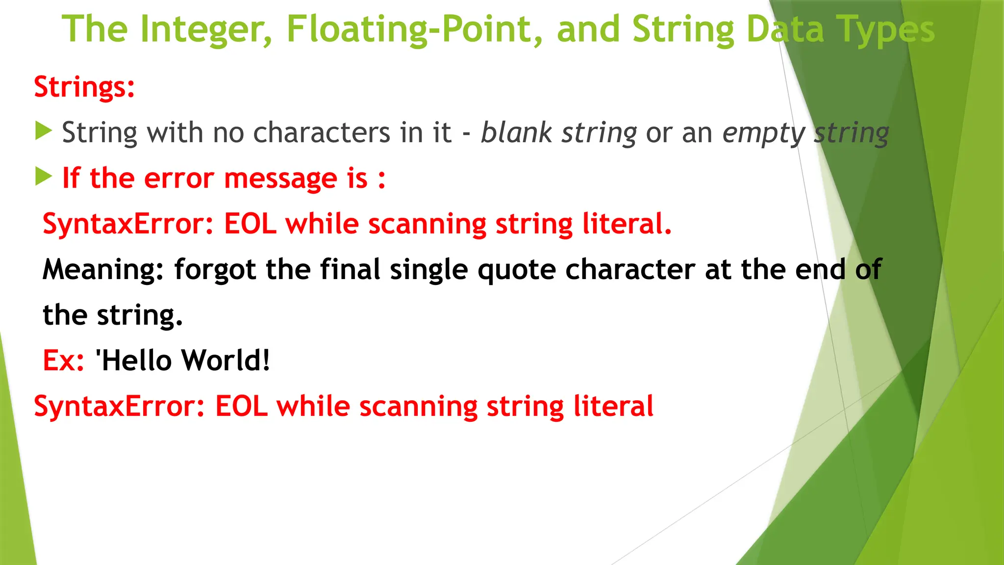 The Integer, Floating-Point, and String Data Types
Strings:
 String with no characters in it - blank string or an empty string
 If the error message is :
SyntaxError: EOL while scanning string literal.
Meaning: forgot the final single quote character at the end of
the string.
Ex: 'Hello World!
SyntaxError: EOL while scanning string literal
 