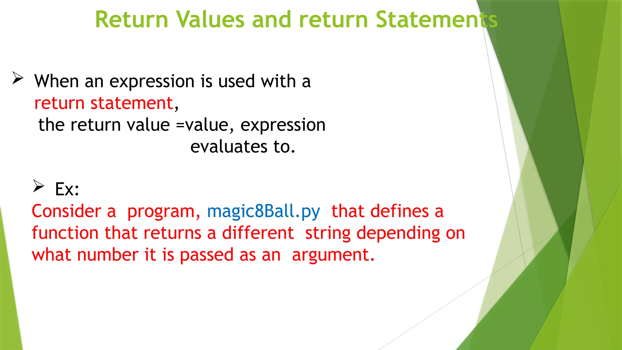 Return Values and return Statements
 Ex:
Consider a program, magic8Ball.py that defines a
function that returns a different string depending on
what number it is passed as an argument.
 When an expression is used with a
return statement,
the return value =value, expression
evaluates to.
 