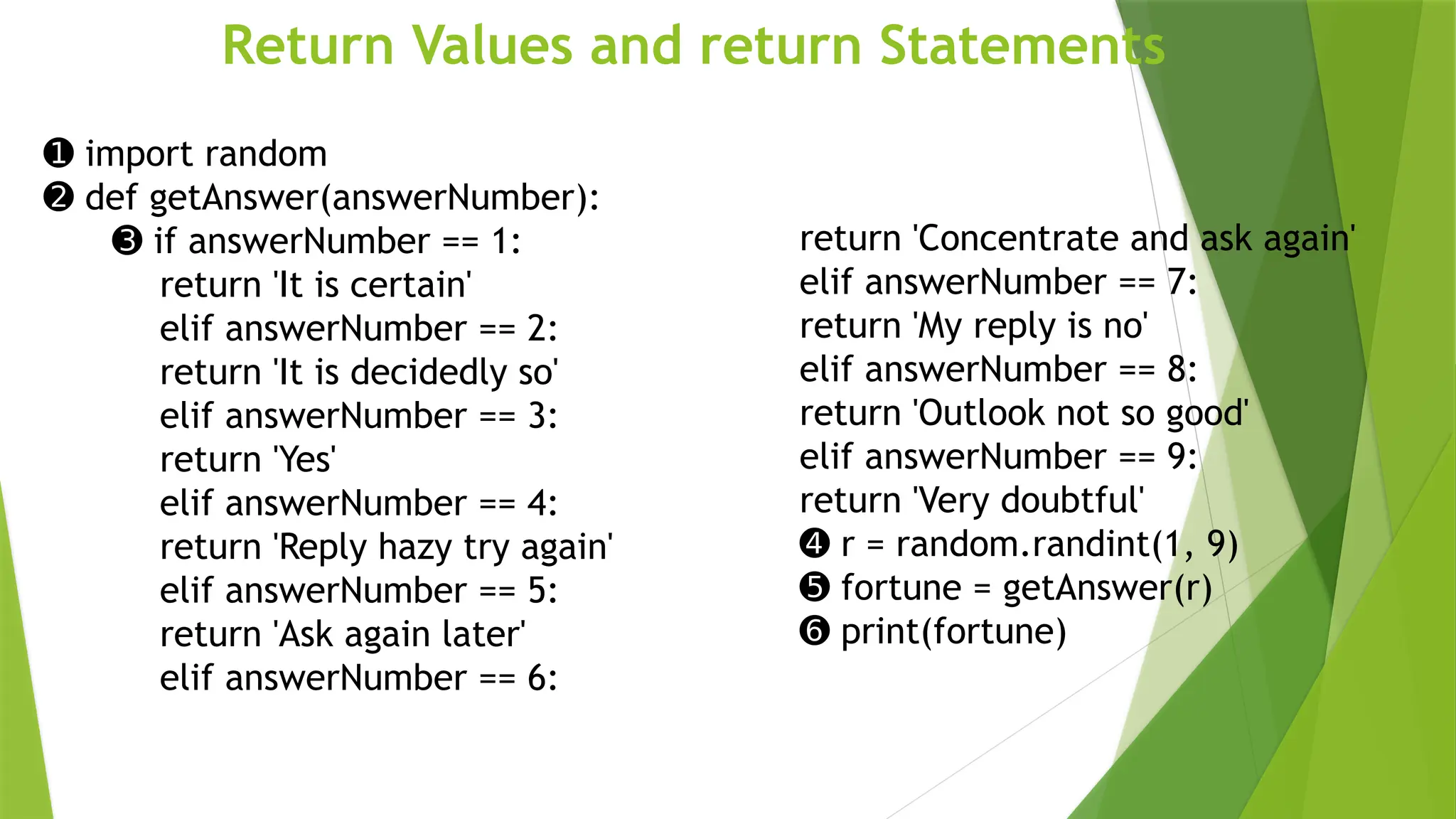 Return Values and return Statements
➊ import random
➋ def getAnswer(answerNumber):
➌ if answerNumber == 1:
return 'It is certain'
elif answerNumber == 2:
return 'It is decidedly so'
elif answerNumber == 3:
return 'Yes'
elif answerNumber == 4:
return 'Reply hazy try again'
elif answerNumber == 5:
return 'Ask again later'
elif answerNumber == 6:
return 'Concentrate and ask again'
elif answerNumber == 7:
return 'My reply is no'
elif answerNumber == 8:
return 'Outlook not so good'
elif answerNumber == 9:
return 'Very doubtful'
➍ r = random.randint(1, 9)
➎ fortune = getAnswer(r)
➏ print(fortune)
 