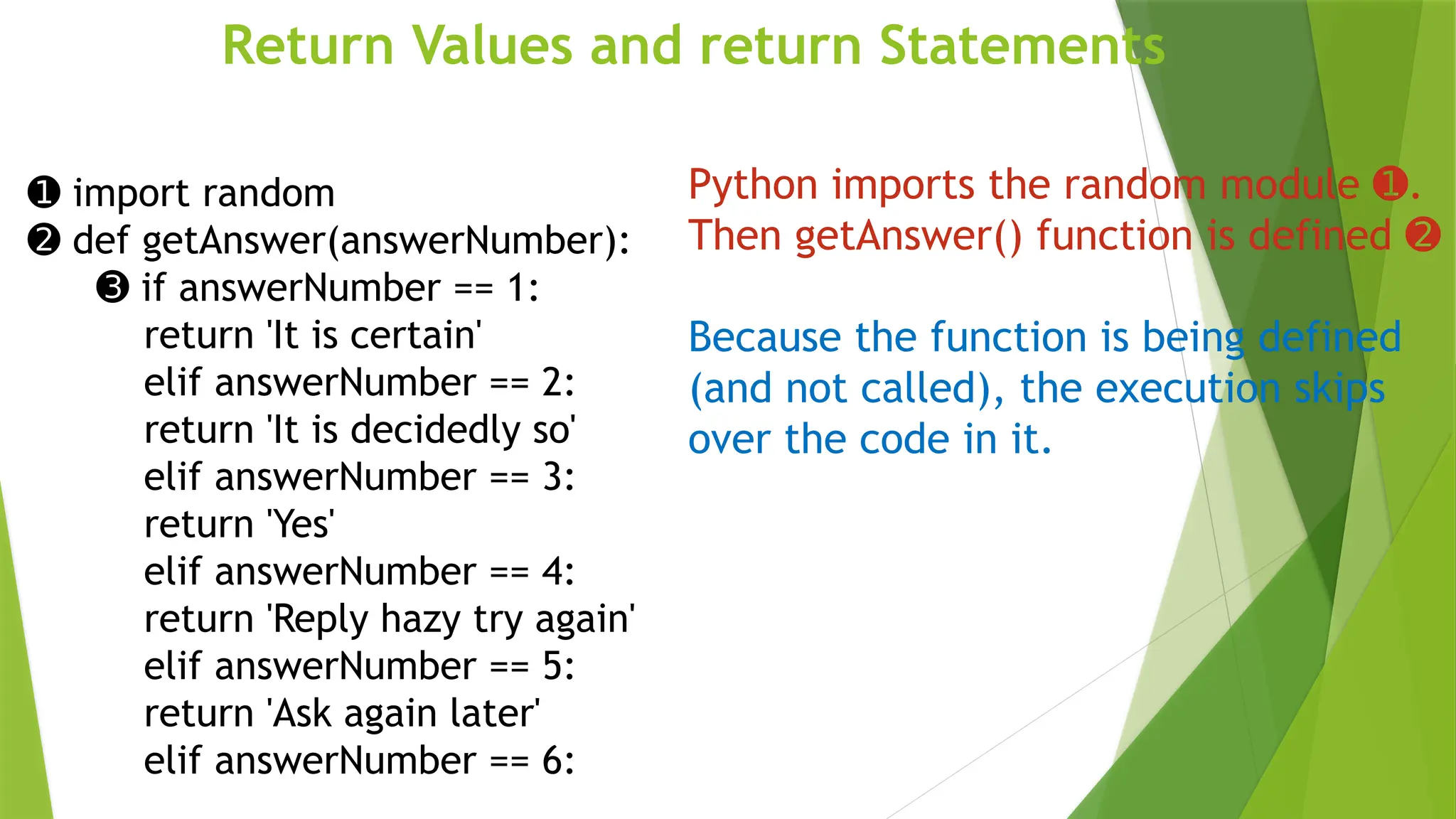 Return Values and return Statements
➊ import random
➋ def getAnswer(answerNumber):
➌ if answerNumber == 1:
return 'It is certain'
elif answerNumber == 2:
return 'It is decidedly so'
elif answerNumber == 3:
return 'Yes'
elif answerNumber == 4:
return 'Reply hazy try again'
elif answerNumber == 5:
return 'Ask again later'
elif answerNumber == 6:
Python imports the random module .
➊
Then getAnswer() function is defined ➋
Because the function is being defined
(and not called), the execution skips
over the code in it.
 