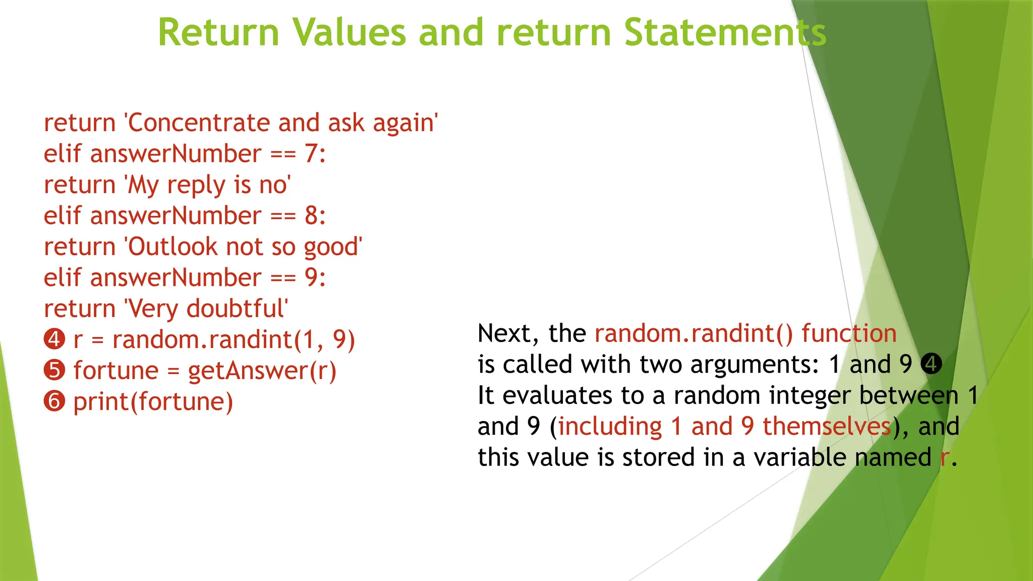 Return Values and return Statements
Next, the random.randint() function
is called with two arguments: 1 and 9 ➍
It evaluates to a random integer between 1
and 9 (including 1 and 9 themselves), and
this value is stored in a variable named r.
return 'Concentrate and ask again'
elif answerNumber == 7:
return 'My reply is no'
elif answerNumber == 8:
return 'Outlook not so good'
elif answerNumber == 9:
return 'Very doubtful'
➍ r = random.randint(1, 9)
➎ fortune = getAnswer(r)
➏ print(fortune)
 