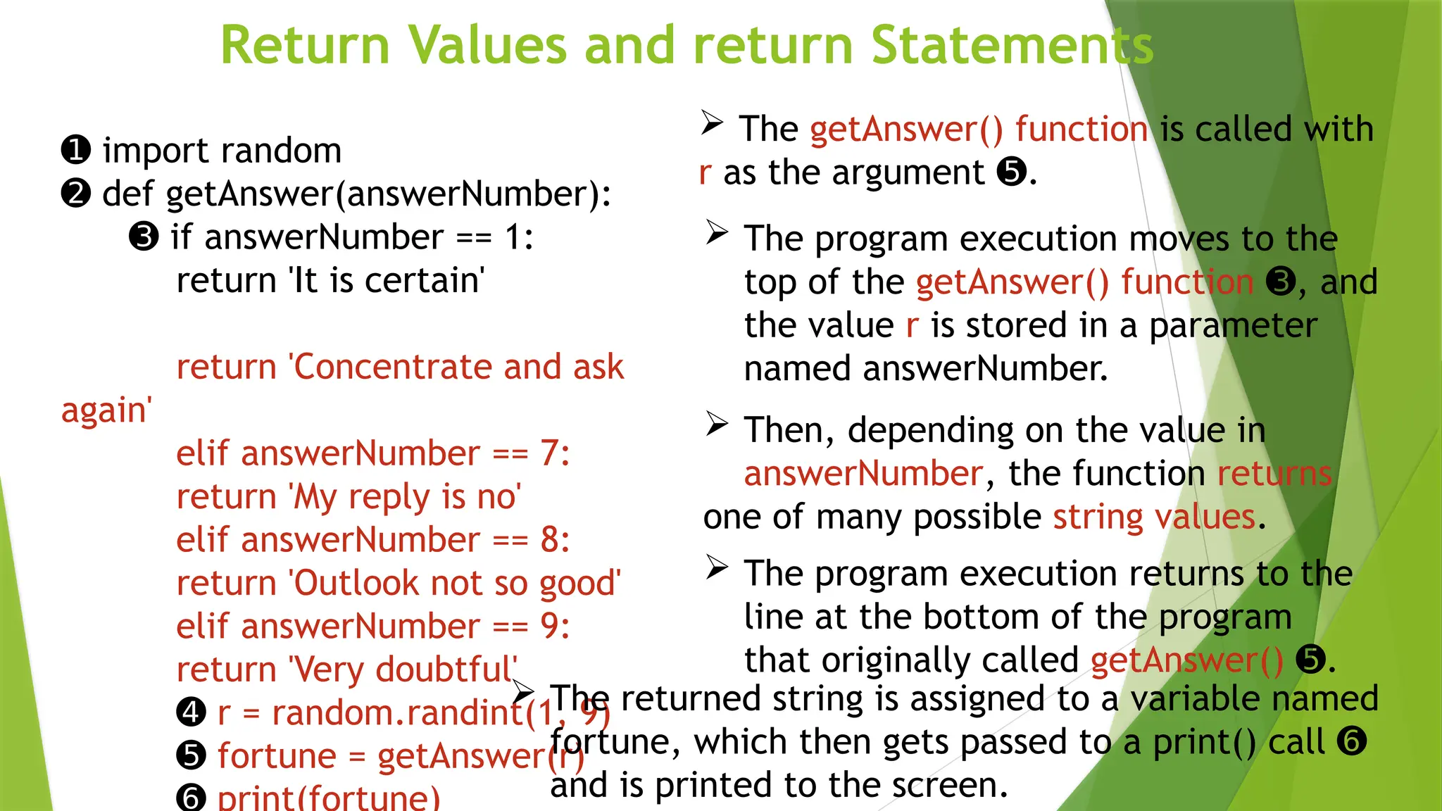 Return Values and return Statements
 The getAnswer() function is called with
r as the argument .
➎
➊ import random
➋ def getAnswer(answerNumber):
➌ if answerNumber == 1:
return 'It is certain'
return 'Concentrate and ask
again'
elif answerNumber == 7:
return 'My reply is no'
elif answerNumber == 8:
return 'Outlook not so good'
elif answerNumber == 9:
return 'Very doubtful'
➍ r = random.randint(1, 9)
➎ fortune = getAnswer(r)
 The program execution moves to the
top of the getAnswer() function , and
➌
the value r is stored in a parameter
named answerNumber.
 Then, depending on the value in
answerNumber, the function returns
one of many possible string values.
 The program execution returns to the
line at the bottom of the program
that originally called getAnswer() .
➎
 The returned string is assigned to a variable named
fortune, which then gets passed to a print() call ➏
and is printed to the screen.
 