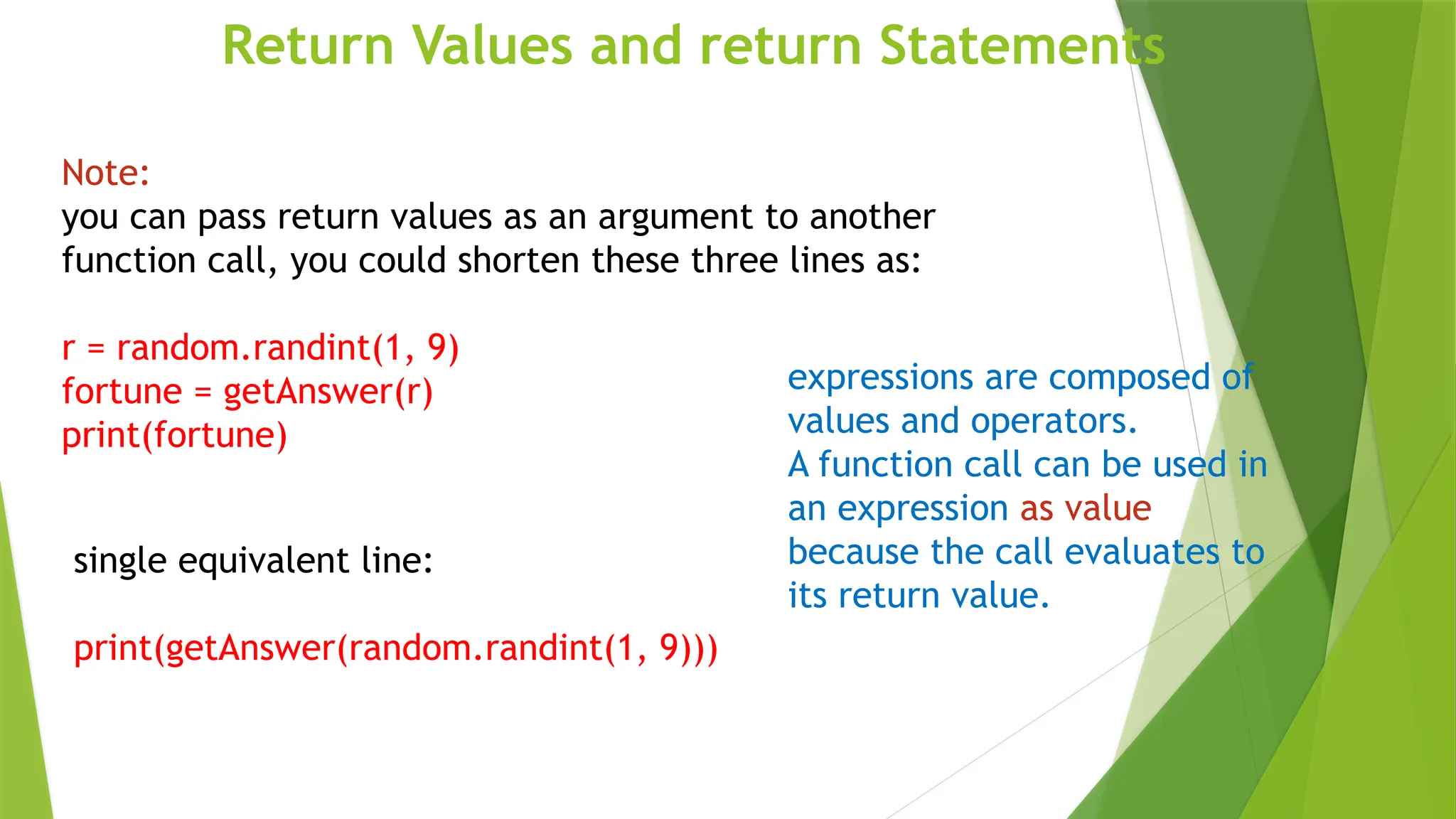 Return Values and return Statements
single equivalent line:
print(getAnswer(random.randint(1, 9)))
Note:
you can pass return values as an argument to another
function call, you could shorten these three lines as:
r = random.randint(1, 9)
fortune = getAnswer(r)
print(fortune)
expressions are composed of
values and operators.
A function call can be used in
an expression as value
because the call evaluates to
its return value.
 