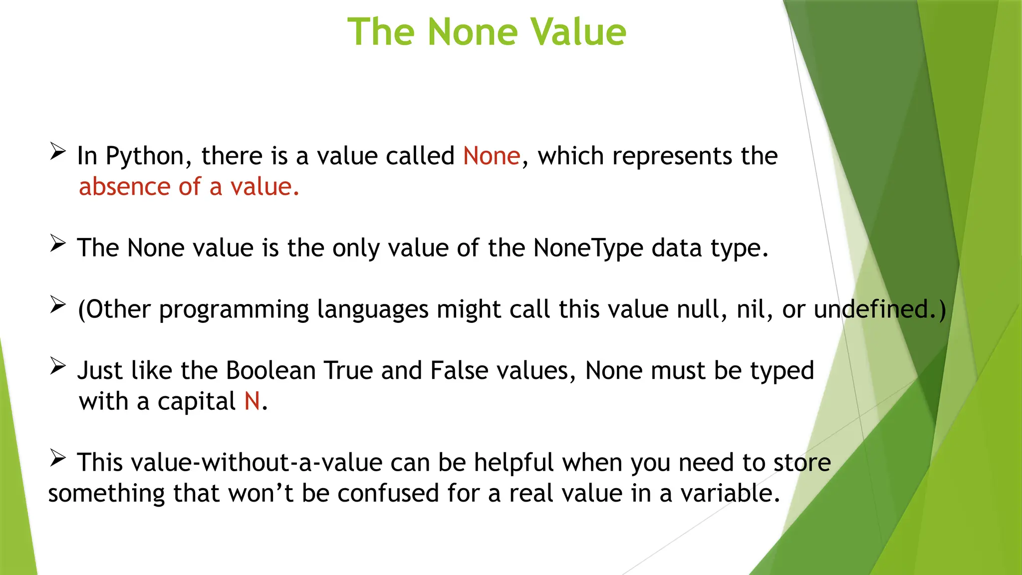 The None Value
 In Python, there is a value called None, which represents the
absence of a value.
 The None value is the only value of the NoneType data type.
 (Other programming languages might call this value null, nil, or undefined.)
 Just like the Boolean True and False values, None must be typed
with a capital N.
 This value-without-a-value can be helpful when you need to store
something that won’t be confused for a real value in a variable.
 