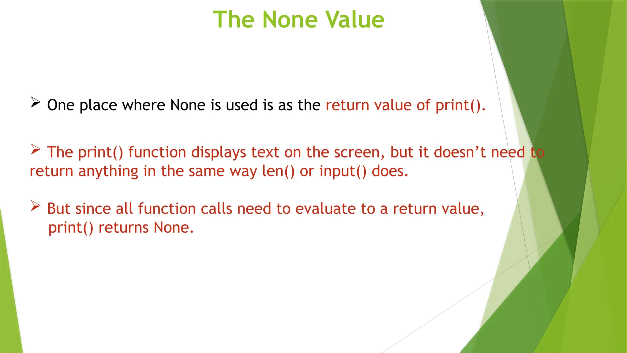 The None Value
 One place where None is used is as the return value of print().
 The print() function displays text on the screen, but it doesn’t need to
return anything in the same way len() or input() does.
 But since all function calls need to evaluate to a return value,
print() returns None.
 