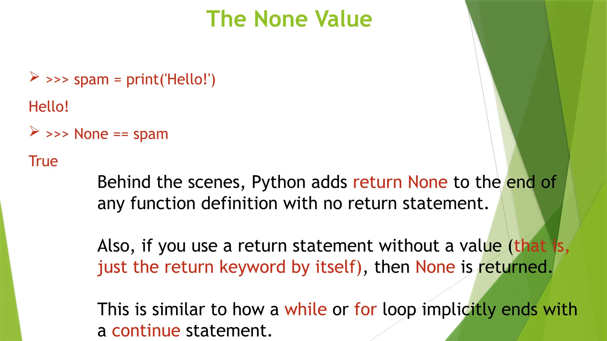 The None Value
 >>> spam = print('Hello!')
Hello!
 >>> None == spam
True
Behind the scenes, Python adds return None to the end of
any function definition with no return statement.
Also, if you use a return statement without a value (that is,
just the return keyword by itself), then None is returned.
This is similar to how a while or for loop implicitly ends with
a continue statement.
 