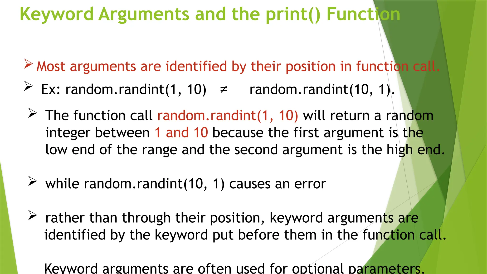 Keyword Arguments and the print() Function
 Most arguments are identified by their position in function call.
 Ex: random.randint(1, 10) ≠ random.randint(10, 1).
 The function call random.randint(1, 10) will return a random
integer between 1 and 10 because the first argument is the
low end of the range and the second argument is the high end.
 while random.randint(10, 1) causes an error
 rather than through their position, keyword arguments are
identified by the keyword put before them in the function call.
Keyword arguments are often used for optional parameters.
 